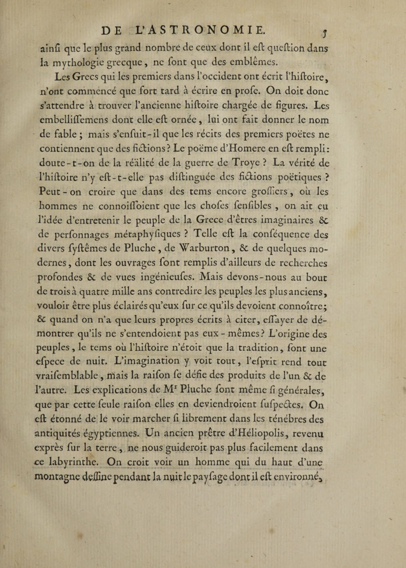 ainh que le plus grand nombre de ceux dont il eft que (lion dans la mythologie grecque, ne font que des emblèmes. Les Grecs qui les premiers dans l’occident ont écrit l’hiftoire, n’ont commencé que fort tard à écrire en profe. On doit donc s’attendre à trouver l’ancienne hiftoire chargée de figures. Les embellifTemens dont elle efl ornée, lui ont fait donner le nom de fable ; mais s’enfuit-il que les récits des premiers poètes ne contiennent que des fictions? Le poème d’Homere en eft rempli: doute-t-on de la réalité de la guerre de Troye ? La vérité de l’hiftoire n’y eft-1-elle pas diftinguée des hélions poétiques ? Peut - on croire que dans des tems encore groflicrs, ou les hommes ne connoiffoient que les chofes fenlibles , on ait eu l’idée d’entretenir le peuple de la Grece d’êtres imaginaires 6c de perfonnages métaphyfiques ? Telle eft la conféquence des divers fyftêmes de Pluche , de Warburton, 6c de quelques mo¬ dernes , dont les ouvrages font remplis d’ailleurs de recherches profondes 6e de vues ingénieufes. Mais devons-nous au bout de trois à quatre mille ans contredire les peuples les plus anciens, vouloir être plus éclairés qu’eux fur ce qu’ils dévoient connoître; 6e quand on n’a que leurs propres écrits à citer, effayer de dé¬ montrer qu’ils ne s’entendoient pas eux-mêmes? L’origine des peuples, le tems où l’hiftoire n’étoit que la tradition , font une efpece de nuit. L’imagination y voit tout, l’efptit rend tout vraifemblable, mais la raifon fe défie des produits de l’un 6e de l’autre. Les explications de Mr Pluche font même h générales, que par cette feule raifon elles en deviendroient fufpecles. On eft étonné de le voir marcher h librement dans les ténèbres des antiquités égyptiennes. Un ancien prêtre d’Héliopolis, revenu exprès fur la terre , ne nous guideroit pas plus facilement dans ce labyrinthe. On croit voir un homme qui du haut d’une montagne deffine pendant la nuitlepayfagcdontil eft environné^