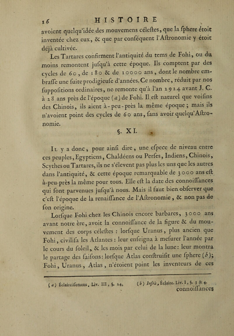 l6 HISTOIRE avoient quelqu’idée des mouvemens celeftes, que la fphere etolt inventée chez eux, 6c que par confisquent 1 Aftronomie y etoit déjà cultivée. LesTartares confirment l’antiquité du tems de Fohi, ou du moins remontent jufqu’à cette époque. Ils comptent par des cycles de 6 o , de i 8 o 6c de i o o o o ans, dont le nombre cm- brade une fuiteprodigieufe d’années.Ce nombre, réduit par nos fuppofitions ordinaires, ne-remonte qu’à l’an z y 24 avant J. C. à z 8 ans près de l’époque [a) de Fohi. Il eft naturel que voifins des Chinois, ils aient à-peu-près la même époque; mais ils n’avoient point des cycles de 60 ans, fans avoir quelqu Aftro- nomie. §. XI. Il y a donc, pour ainfi dire, une efpece de niveau entre çes peuples,Egyptiens, Chaldeens ou Perfes, Indiens, Chinois, Scythes ou Tartares, ils ne s’élèvent pas plus les uns que les autres dans l’antiquité, ôc cette epoque remarquable de 3000 ans eft à-peu-près la même pour tous. Elle eft la date des connoilFanccs qui font parvenues jufqu’à nous. JVIais il faut bien obferver que ç’eft l’époque de la renailfance de l’Aftronomie , 6c non pas de fon origine. Lorfque Fohi chez les Chinois encore barbares, 3000 ans avant notre ère, avoit la connoiflance de la figuie Sc du mou¬ vement des corps celeftes : lorfque Uranus, plus ancien que Fohi, civilifa les Atlantes : leur enfeigna à mefurer l’année par le cours du foleil, 6c les mois par celui de la lune: leui montra le partage des faifons: lorfque Atlas çonftruifit une lphere [b;; Fohi, Uranus, Atlas , n’étoient point les inventeurs de ces ( a ) Éclair ci iremens, Liv. III, §. 14, ( b ) Infra, Éc|airc. Liv. I, §• ? & 4. connoiffances