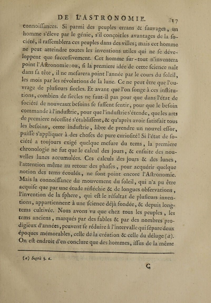 connoiflTances. Si parmi des peuples errons 6c fauvages, un homme s eleve par le genie, s’il conçoitles avantages de la fo- ciéte, il raiïemblera ces peuples dans des villes; mais cet homme ne peut atteindre toutes les inventions utiles qui ne fe déve¬ loppent que fucceflïvement. Cet homme fur-tout n’inventera point l’Aftronomie : ou, fi la première idée de cette fcierice naît dans fa tête , il ne mefurera point l’année par le cours du foleil, les mois par les révolutions de la lune. Ce ne peut être que l’ou¬ vrage de pliifîeurs fiecles. Et avant que l’on fonge à ces inftitu- tions, combien de liecles ne faut-il pas pour que dans l’état de lociété de nouveaux befoins fe faiïent fentir, pour que le befoin commande al’induftrie, pour quel’induftrie s’étende, que les arts de première néceflité s’établilfent, 6c qu’après avoir fatisfait tous les befoins, cette induftrie, libre de prendre un nouvel eifor, puilTe s’appliquer à des chofes de pure curiofité! Si l’état de fo- ciete a toujours exigé quelque mefure du tems , la première chronologie ne fut que le calcul des jours, 6c enfuite des nou¬ velles lunes accumulées. Ces calculs des jours 6c des lunes , 1 attention meme au retour des phafes , pour acquérir quelque notion des tems écoulés , ne font point encore l’Aftronomie. Mais la connoiflance du mouvement du foleil, qui n’a pu être acquife que par une étude réfléchie 6c de longues obfervations , 1 invention de la fphere, qui efl: le réfultat de plufieurs inven¬ tions, appartiennent à une fcience déjà fondée, & depuis long- tems cultivée. Nous avons vu que chez tous les peuples , les tems anciens, marques par des fables 6c par des nombres pro¬ digieux d années, peuvent fe réduire à l’intervalle qui fépare deux époques mémorables, celle de la création 6c celle du déluge (a). On efl: endroit d’en conclure que des hommes, iffus de la même (a) Supra §. i.