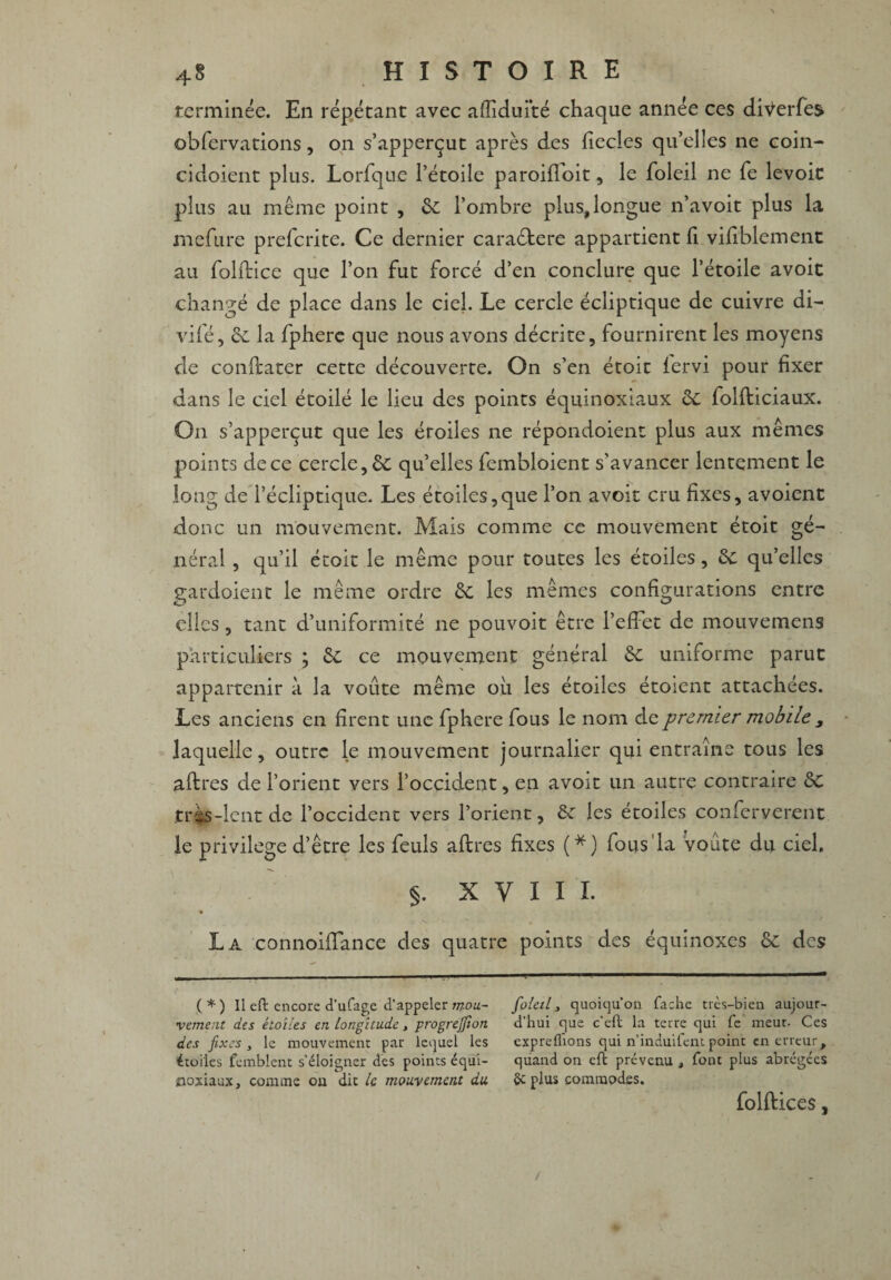 terminée. En répétant avec aflîduité chaque année ces diVerfes obfervations, on s’apperçut après des {lecles qu’elles ne coin- cidoient plus. Lorfque l’étoile paroiffoit, le foleil ne fie levoic plus au même point , &: l’ombre plus,longue n’avoit plus la mefure preferite. Ce dernier caraétere appartient fi vifiblement au folitice que l’on fut forcé d’en conclure que l’étoile avoit changé de place dans le ciel. Le cercle écliptique de cuivre di- vifé, et la fphere que nous avons décrite, fournirent les moyens de constater cette découverte. On s’en étoit iervi pour fixer dans le ciel étoilé le lieu des points équinoxiaux de folfticiaux. On s’apperçut que les étoiles ne répondoient plus aux mêmes points de ce cercle, de qu’elles fembloient s’avancer lentement le long de l’écliptique. Les étoiles,que l’on avoit cru fixes, avoient donc un mouvement. Mais comme ce mouvement étoit gé¬ néral , qu’il étoit le même pour toutes les étoiles, de qu’elles gardoient le même ordre de les mêmes configurations entre elles, tant d’uniformité ne pouvoit être l’effet de mouvemens particuliers ; de ce mouvement général de uniforme parut appartenir à la voûte même où les étoiles étoient attachées. Les anciens en firent une fphere fous le nom de premier mobile 3 laquelle, outre le mouvement journalier qui entraîne tous les aftres de l’orient vers l’occident, en avoit un autre contraire de tris-lent de l’occident vers l’orient, de les étoiles conferverent le privilège d’être les feuls aftres fixes (*) fous'la voûte du ciel. §. X Y I I I. La connoiffance des quatre points des équinoxes de des ( * ) Il eft encore d’ufage d’appeler mou¬ vement des étoiles en longitude, progrejfion des fixes, le mouvement par lequel les étoiles femblent s’éloigner des points équi¬ noxiaux, comme ou dit U mouvement du foleil, quoiqu’on Tache très-bien aujour¬ d’hui que c’ell la terre qui Te meut. Ces expreflions qui n’induifent point en erreur, quand on efl prévenu , font plus abrégées 2c plus commodes. folftices, /