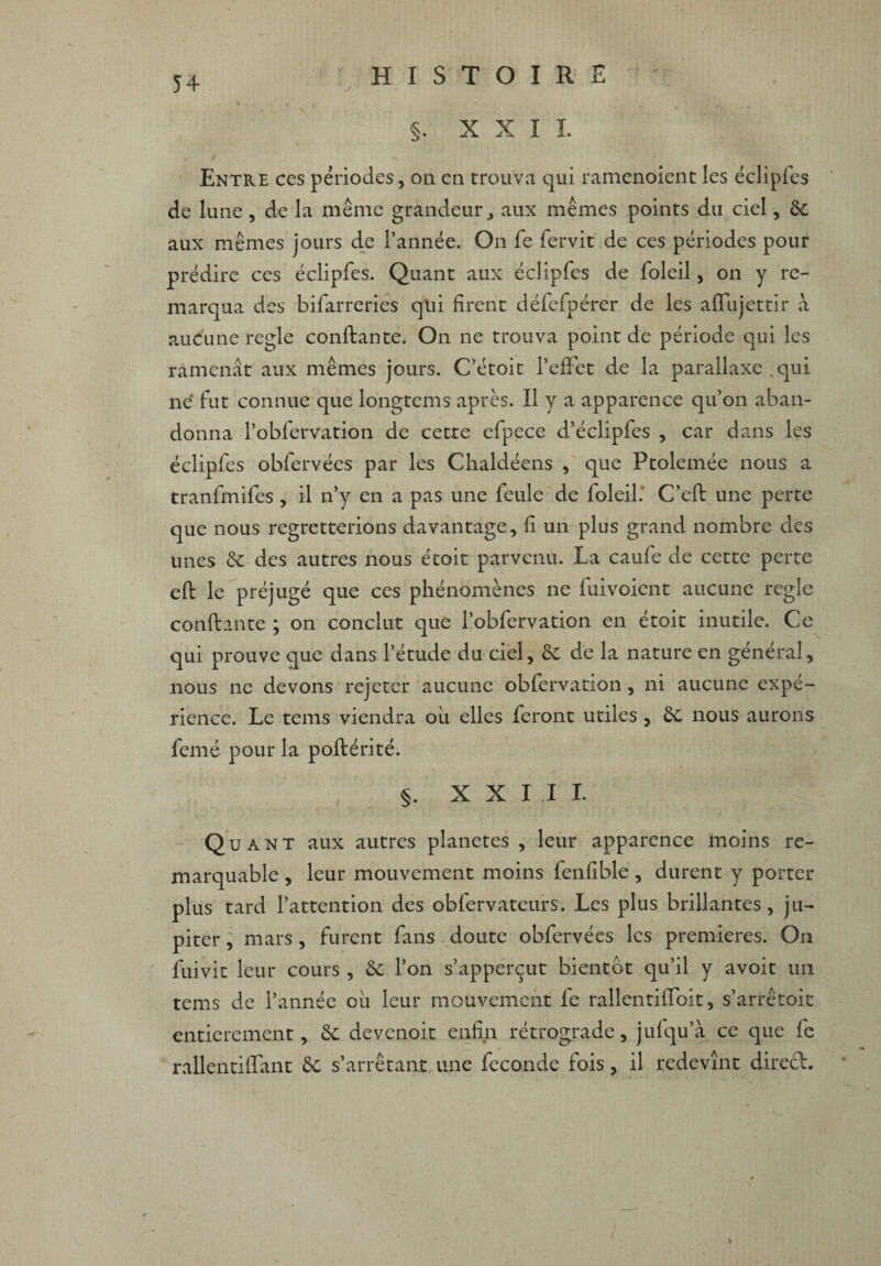 §. X X î I Entre ces périodes, on en trouva qui ramenoient les éclipfes de lune, de la même grandeur, aux mêmes points du ciel, ôc aux mêmes jours de l’année. On fe fervit de ces périodes pour prédire ces éclipfes. Quant aux éclipfes de foleil, on y re¬ marqua des bifarreries qui firent défefpérer de les afifiijettir a aucune réglé confiante. On ne trouva point de période qui les ramenât aux mêmes jours. C’étoit l’effet de la parallaxe qui ne fut connue que longtcms après. Il y a apparence qu’on aban¬ donna l’obfervation de cette efpece d’éclipfes , car dans les éclipfes obfervées par les Chaldéens , que Ptolemée nous a tranfmifes , il n’y en a pas une feule de foleil. C’efI une perte que nous regretterions davantage, fi un plus grand nombre des unes ôc des autres nous étoit parvenu. La caufe de cette perte eft le préjugé que ces phénomènes ne fui voient aucune réglé confiante ; on conclut que l’obfervation en étoit inutile. Ce qui prouve que dans l’étude du ciel, ôc de la nature en général, nous ne devons rejeter aucune obfervation, ni aucune expé¬ rience. Le tems viendra où elles feront utiles , ôc nous aurons femé pour la poflérité. §. XXIII. Quant aux autres planètes, leur apparence moins re¬ marquable , leur mouvement moins fenfible, durent y porter plus tard l’attention des obfervateurs. Les plus brillantes, ju- piter , mars , furent fans doute obfervées les premières. On fuivit leur cours , ÔC l’on s’apperçut bientôt qu’il y avoit un tems de l’année ou leur mouvement fc rallentiffoit, s’arrêtoit entièrement, 6c devenoit enfin rétrograde, jufqu’à ce que fe rallentiffant ÔC s’arrêtant une fécondé fois, il redevînt direcl.