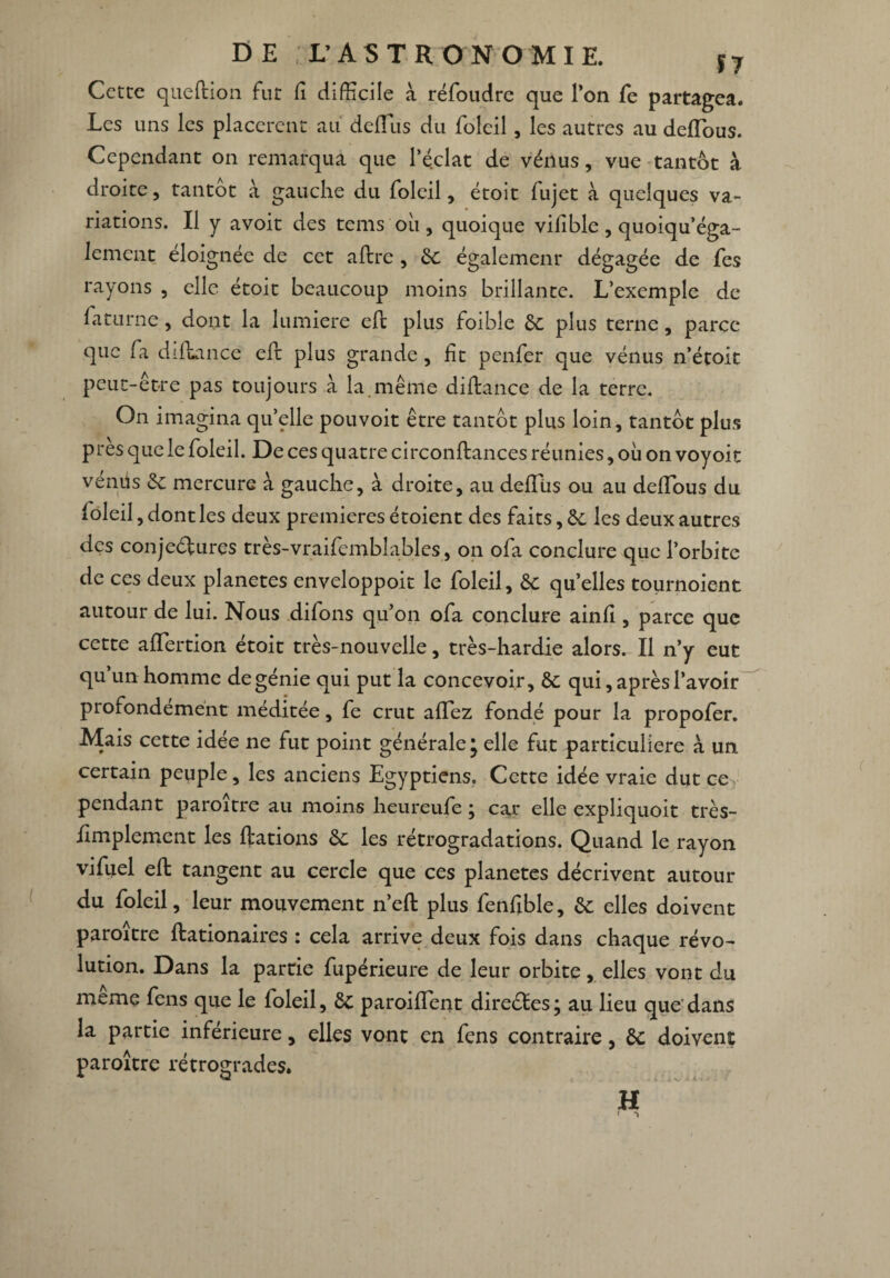 Cette qneftion fur lî difficile à réfoudre que l’on fe partagea. Les uns les placèrent au deftus du folcil, les autres au deiïous. Cependant on remarqua que l’éclat de vénus, vue tantôt à droite, tantôt à gauche du folcil, étoit fujet à quelques va¬ riations. Il y avoir des tems où , quoique vifiblc , quoiqu’éga- lemcnt éloignée de cet aftrc, 8c également dégagée de fes rayons , elle étoit beaucoup moins brillante. L’exemple de faturne, dont la lumière eft plus foibîe 8c plus terne, parce que fa diftance eft plus grande, ht penfer que vénus n’étoit peut-être pas toujours à la même diftance de la terre. On imagina qu’elle pou voit être tantôt plus loin, tantôt plus près que le foleil. De ces quatre circonftances réunies, où on voyoit vénüs 8c mercure à gauche, à droite, au deftus ou au deftous du foleil, dont les deux premières étoient des faits, 8c les deux autres des conjeéfures très-vraifemblables, on ofa conclure que l’orbite de ces deux planètes enveloppoit le foleil, 8c quelles tournoient autour de lui. Nous difons qu’on ofa conclure ainli, parce que cette aftertion étoit très-nouvelle, très-hardie alors. Il n’y eut qu’un homme de génie qui put la concevoir, 8c qui, après l’avoir profondément méditée, fe crut allez fondé pour la propofer. Mais cette idée ne fut point générale* elle fut particulière à un certain peuple, les anciens Egyptiens. Cette idée vraie dut ce pendant paroitre au moins heureufe} car elle expliquoit très- ftmplement les ftations 8c les rétrogradations. Quand le rayon vifuel eft tangent au cercle que ces planètes décrivent autour du foleil, leur mouvement n’eft plus fenfible, 8c elles doivent paroitre ftationaires : cela arrive deux fois dans chaque révo¬ lution. Dans la partie fupérieure de leur orbite, elles vont du meme fens que le foleil, 8c paroiftent direétes; au lieu que dans la partie inferieure, elles vont en fens contraire, 8c doivent paroître rétrogrades. H