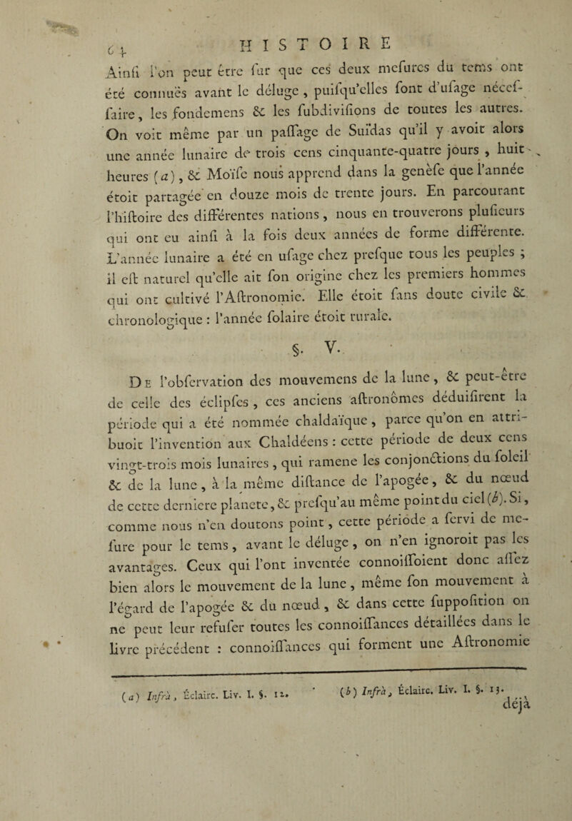 6v histoire Amii l'on pcuc etre lut que ces (icux mcfuics du t^ms ont été connues avant le déluge, puilqu elles font d ufage néceff . faire, les fondemens 6c les fubdivifions de toutes les autres. On voit même par un paffage de Suidas quil y avoir aloLS une année lunaire de trois cens cinquante-quatre jours , huit ' heures [a), 8c Moïfe nous apprend dans la genèfe que l’année étoit partagée en douze mois de trente jouis. En parcouiant l’hiftoire des différentes nations, nous en trouverons pluficurs qui ont eu ainfi à la fois deux années de forme différente. L’année lunaire a été en ufage chez prefque tous les peuples ; il cft naturel quelle ait fon origine chez les premiers hommes qui ont cultivé l’Aftronomic. Elle étoit fans doute civile 8c. chronologique : l’année folaire étoit rurale. 5. V. • , De l’obfervation des mouvemens de la lune, 8c peut-être de celle des éclipfes , ces anciens aftronômcs déduifirent la période qui a été nommée chaldaïque, parce qu on en attn- buoit l’invention aux Chaldéens : cette période de deux cens vingt-trois mois lunaires , qui ramene les conjonctions du foleil ÔC de la lune, à la même diltance de l’apogée, 8c du nœud de cette dernière planète, 8c prefqu’au même point du ciel {b). Si, comme nous n’en doutons point, cette période a fervi de mc- lure pour le tems, avant le déluge, on 11 en ignoroit pas les avantages. Ceux qui l’ont inventée connoiffoient donc allez bien alors le mouvement de la lune, même fon mouvement à l’égard de l’apogée 8c du nœud, 8c dans cette fuppofition 011 ne peut leur refufer toutes les connoiffanccs détaillées dans le livre précédent : connoiffanccs qui forment une Aftronômie ( a ) Infra , Eclaire. Liv. I. n* (£) Infrat Éclaire. Liv. I. §• 13* déjà