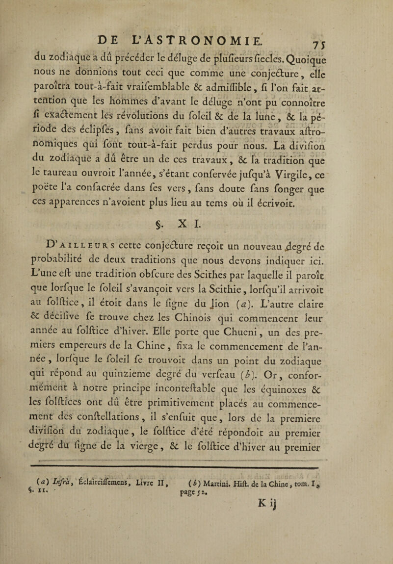 du zodiaque a dû précéder le déluge de plufieursfiecles.Quoique nous ne donnions tout ceci que comme une conjecture, elle paroîtra tout-à-fait vraifemblable 6c admiffible, fi l’on fait at¬ tention que les hommes d’avant le déluge n’ont pu connoître fî exactement les révolutions du foleil 6c de la lune, 6c la pé¬ riode des éclipfes, fans avoir fait bien d’autres travaux agro¬ nomiques qui font tout-à-fait perdus pour nous. La divifion du zodiaque a dû être un de ces travaux, 6c la tradition que le taureau ouvroit l’année, s’étant confervée jufqu’à Virgile, ce poëte 1 a confacrée dans fes vers, fans doute fans fonger que ces apparences n’avoient plus lieu au tems où il écrivoit. §. X I. S -J D ailleurs cette conjeCture reçoit un nouveau .degré de probabilité de deux traditions que nous devons indiquer ici. L’une eft une tradition obfcure des Scithes par laquelle il paroît que lorfque le foleil s’avançoit vers la Scithie, lorfqu’il arrivoit au folftice, il etoit dans le ligne du Jion (a). L’autre claire 6c decifive fe trouve chez les Chinois qui commencent leur annee au folftice d’hiver. Elle porte que Chucni, un des pre¬ miers empereurs de la Chine, fixa le commencement de l’an- nee , lorfque le foleil fe trouvoit dans un point du zodiaque qui répond au quinzième degré du verfeau (A). Or, confor¬ mément à notre principe inconteftable que les équinoxes 6c les folftices ont dû être primitivement placés au commence¬ ment des conftellations, il s’enfuit que, lors de la première divifion du zodiaque, le folftice d’été répondoit au premier degre du ligne de la vierge, 6c le folftice d’hiver au premier (a) Infra, Éclàirciflcmcns, Livre II, ( b) Martini. Hift. de la Chine, tom. I* ' page;*. Kij