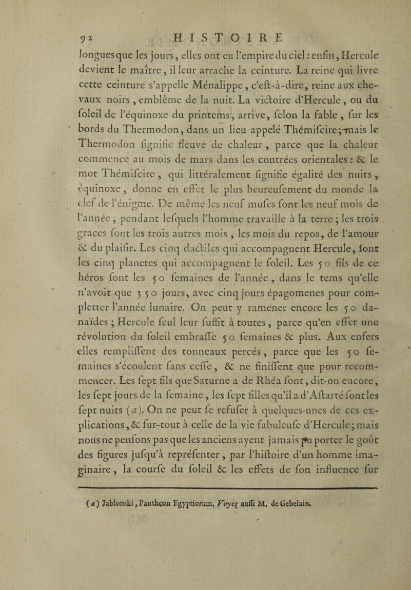 longues que les jours, elles ont eu l’empire du ciel : enfin, Hercule devient le maître, il leur arrache la ceinture. La reine qui livre cette ceinture s’appelle Ménalippe , c’eft-à-dire, reine aux che¬ vaux noirs , emblème de la nuit. La victoire d’Hercule , ou du foleil de 1’ équinoxe du printems, arrive, félon la fable , fur les bords du Thermodon, dans un lieu appelé Thémifcire;-mais le Thermodon lignifie fleuve de chaleur , parce que la chaleur commence au mois de mars dans les contrées orientales : St le mot Thémifcire , qui littéralement lignifie égalité des nuits * équinoxe , donne en effet le plus heureufement du monde la clef de T énigme. De même les neuf rnufcs font les neuf mois de l’année , pendant lefquels l’homme travaille à la terre ; les trois grâces font les trois autres mois , les mois du repos, de l’amour £t du plaifir. Les cinq dacfiles qui accompagnent Hercule, font les cinq planètes qui accompagnent le foleil.. Les 5 o fils de ce héros font les 5 o lemaines de l’année , dans le tems qu’elle n’avoit que 350 jours, avec cinq jours épagomenes pour com- pletter l’année lunaire. On peut y ramener encore les 5 o da~ naïdes ; Hercule feu! leur fufiit à toutes , parce qu’en effet une révolution du foleil embraffe 5 o femaines St plus. Aux enfers elles rempliffent des tonneaux percés, parce que les 50 fe¬ maines s’écoulent fans celle, St 11e finiffent que pour recom¬ mencer. Les fept fils que Saturne a de Rhéa font, dit-on encore, les fept jours de la lemaine , les fept filles qu’il a d’Aftarté fondes fept nuits (a). On ne peut fe refufer à quelques-unes de ces ex¬ plications , St fur-tout à celle de la vie fabuleufe d’Hercule;mais nous ne penfons pas que les anciens ayent jamais pu porter le goût des figures jufqu’à rcpréfenter, par l’hiftoire d’un homme ima¬ ginaire , la courfe du foleil St les effets de fon influence fur (a) Jablonski,Panthéon Egyptiorum, Voyez auffi M, deGcbelairu