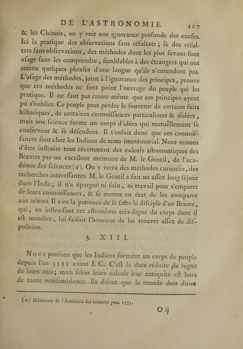 les Chinois, on y voit une ignorance profonde des caufes. Ici la pratique des obferv-ations fans réfultats ; là des réful- tats fans obfervations, des méthodes dont les plus favans font ufage fans les comprendre , femblables à des étrangers qui ont retenu quelques phrafes d’une langue qu’ils n’entendent pas. L ufage des méthodes, joint à l’ignorance des principes , prouve que ces méthodes ne font point l’ouvrage du peuple qui les piatique. Il ne faut pas croire même que ces principes ayent pu s oublier. Ce peuple peut perdre le fouvenir de certains faits hiftoriques, de certaines connoilïances particulières 6c ifolées , mais une fcience forme un corps d’idées qui mutuellement fe conservent 6c fe défendent. Il s’enfuit donc que ces connoif- fances font chez les Indiens de tems immémorial. Nous venons d’etre infiruits tout récemment des calculs aftronomiques des Brames par un excellent mémoire de M. le Gentil, de l’aca¬ démie des fciences'(<z). On y verra des méthodes curieufes, des recheicnes intérelïantes. M. le Gentil a fait un allez long féjour dans 1 Inde ; il n’a épargné ni foin , ni travail pour s’emparer de leurs connoilïances, 6c fe mettre en état de les comparer aux nôtres. Il a eu la patience de fe faite le difciple d’un Brame, qui, en inftruifant cet aftronôme très-digne du corps dont il elc memore, lui faifoit l’honneur de lui trouver aflcz de dif- polition. §. XIII. Nous penfons que les Indiens forment un corps de peuple depuis 1 an 3553 avant J. C. C’efc la date réduite du régné de leurs rois; mais félon leurs calculs leur antiquité efb hors de toute vraifemblance. Ils difent que le monde doit durer pour 1773. ( a ) Mémoires de l'Académie des Sciences Oij