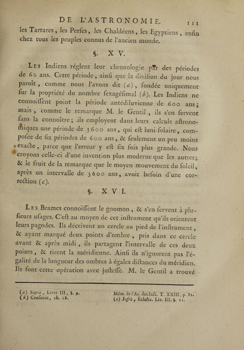 les Tartares, les Perfes, les Chaldéens, les Egyptiens , enfin chez tous les peuples connus de l’ancien monde. 5- X V. Les Indiens règlent leur chronologie p?r des périodes de 6o ans. Cette période, ainfi que la divifion du jour nous paroît, comme nous l’avons dit (a) , fondée uniquement- fur la propriété du nombre fexagéfimal (6). Les Indiens ne connoillent point la période antédiluvienne de 6oo ans; mais , comme le remarque M. le Gentil , ils s’en fervent fans la connoître ; dis employent dans leurs calculs agrono¬ miques une période de 3600 ans, qui efi: luni-folaire, com- poiée de lîx périodes de 600 ans, 6c feulement un peu moins ? exa&e, parce que l’erreur y efi: fix fois plus grande. Nous 'croyons celle-ci d’une invention plus moderne que les autres; le fruit de la remarque que le moyen mouvement du foleil, après un intervalle de 3600 ans, avoit befoin d’une cor- reétion ( c). §. x y 1. Les Brames connoillent le gnomon , 6c s’en fervent à plu- fieurs ufages. C’efi: au moyen de cet infiniment qu’ils orientent leurs pagodes. Ils décrivent un cercle au pied de l’infiirument, & ayant marqué deux points d’ombre , pris dans ce cercle avant 6c après midi , ils partagent l’intervalle de ces deux points, 6c tirent la méridienne. Ainfi ils n’ignorent pas l’é¬ galité de la longueur des ombres à égales diftances du méridien. Ils font cette opération avec juftefle. M. le Gentil a trouvé (a) Supra , Livre III, §. (G Cenfoiin, ch. i8. Mém. del’Ac. desInfc. T. XXIII, p. 8î.