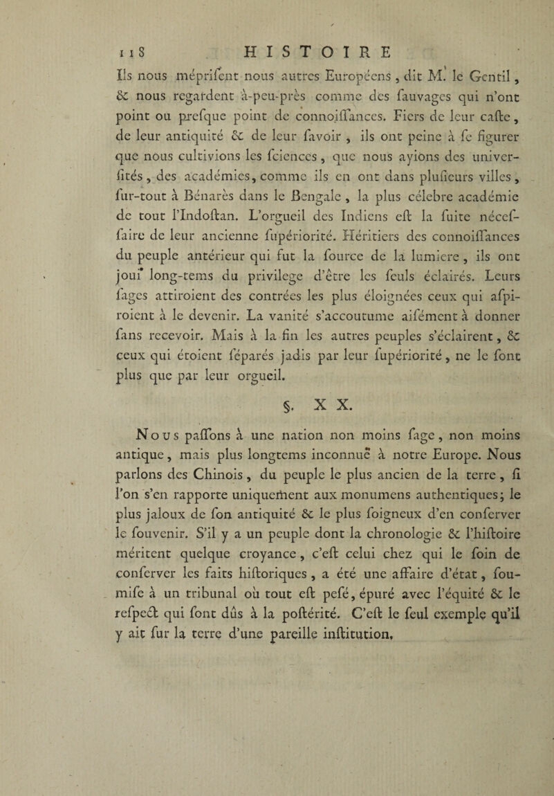 Ils nous méprifent nous autres Européens , dit M. le Gentil, 6c nous regardent à-peu-près comme des fauvages qui n’ont point ou prefque point de connoiftances. Fiers de leur cafte, de leur antiquité 6c de leur lavoir , ils ont peine à Te figurer que nous cultivions les fcicnces , que nous ayions des univer¬ sités , des académies, comme ils en ont dans pluiieurs villes, iur-tout à Bénarès dans le Bengale , la plus célébré académie de tout l’Indoftan. L’orgueil des Indiens eft la fuite nécef- faire de leur ancienne fupériorité. Héritiers des connoiftances du peuple antérieur qui fut la fource de la lumière, ils ont joui* long-tems du privilège d’être les feuls éclairés. Leurs lages attiroient des contrées les plus éloignées ceux qui afpi- roient à le devenir. La vanité s’accoutume aifément à donner fans recevoir. Mais à la fin les autres peuples s’éclairent, 6c ceux qui étoient féparés jadis par leur lupériorité, ne le font plus que par leur orgueil. §. X X. Nous paftons à une nation non moins fige, non moins antique, mais plus longtems inconnue à notre Europe. Nous parlons des Chinois, du peuple le plus ancien de la terre , fi l’on s’en rapporte uniquement aux monumens authentiques; le plus jaloux de fon antiquité 6c le plus foigneux d’en conferver le fouvenir. S’il y a un peuple dont la chronologie 6c l’hiftoire méritent quelque croyance, c’eft celui chez qui le foin de conferver les faits hiftoriques , a été une affaire d’état, fou- mife à un tribunal oh tout eft pefé, épuré avec l’équité 6c le refpecl qui font dûs à la poftérité. C’eft le feul exemple qu’il y ait fur la terre d’une pareille inftitution,