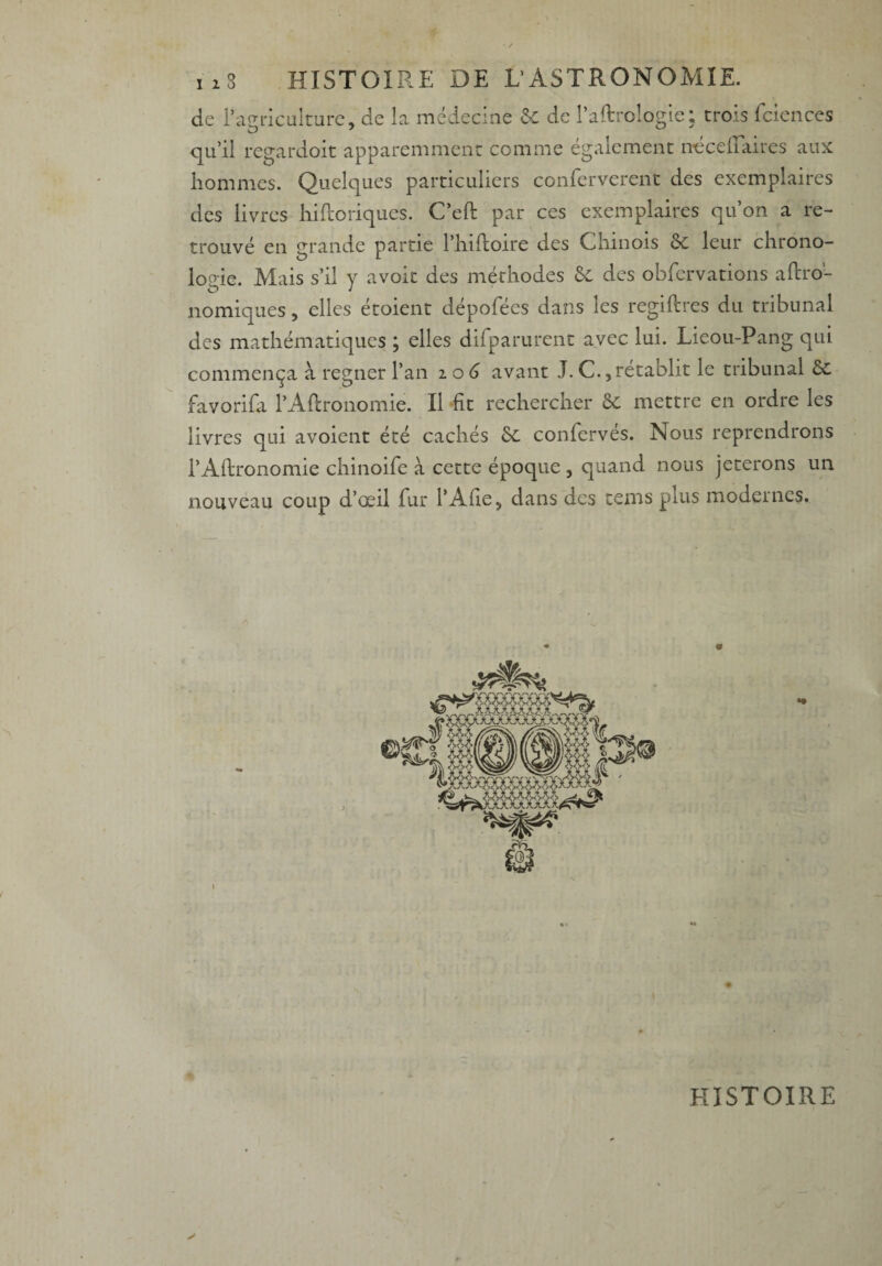 de l’agriculture, de la médecine & de Paftrologie; trois fciences qu’il regardoit apparemment comme également néceiTaires aux hommes. Quelques particuliers confèrverent des exemplaires des livres hiftoriques. C’eft par ces exemplaires qu’on a re¬ trouvé en grande partie l’hiftoire des Chinois 6c leur chrono- loo-ie. Mais s’il y avoit des méthodes 6e des obfervations aftro- nomiques, elles étoient dépofées dans les regiftres du tribunal des mathématiques ; elles difparurent avec lui. Lieou-Pang qui commença à regner l’an i o 6 avant J. C., rétablit le tribunal 6c favorifa PAftronomie. Il fit rechercher 6c mettre en ordre les livres qui avoient été cachés 6c confervés. Nous reprendrons PAftronomie chinoife à cette époque , quand nous jeterons un nouveau coup d’œil fur l’Afie, dans des teins plus modernes. HISTOIRE