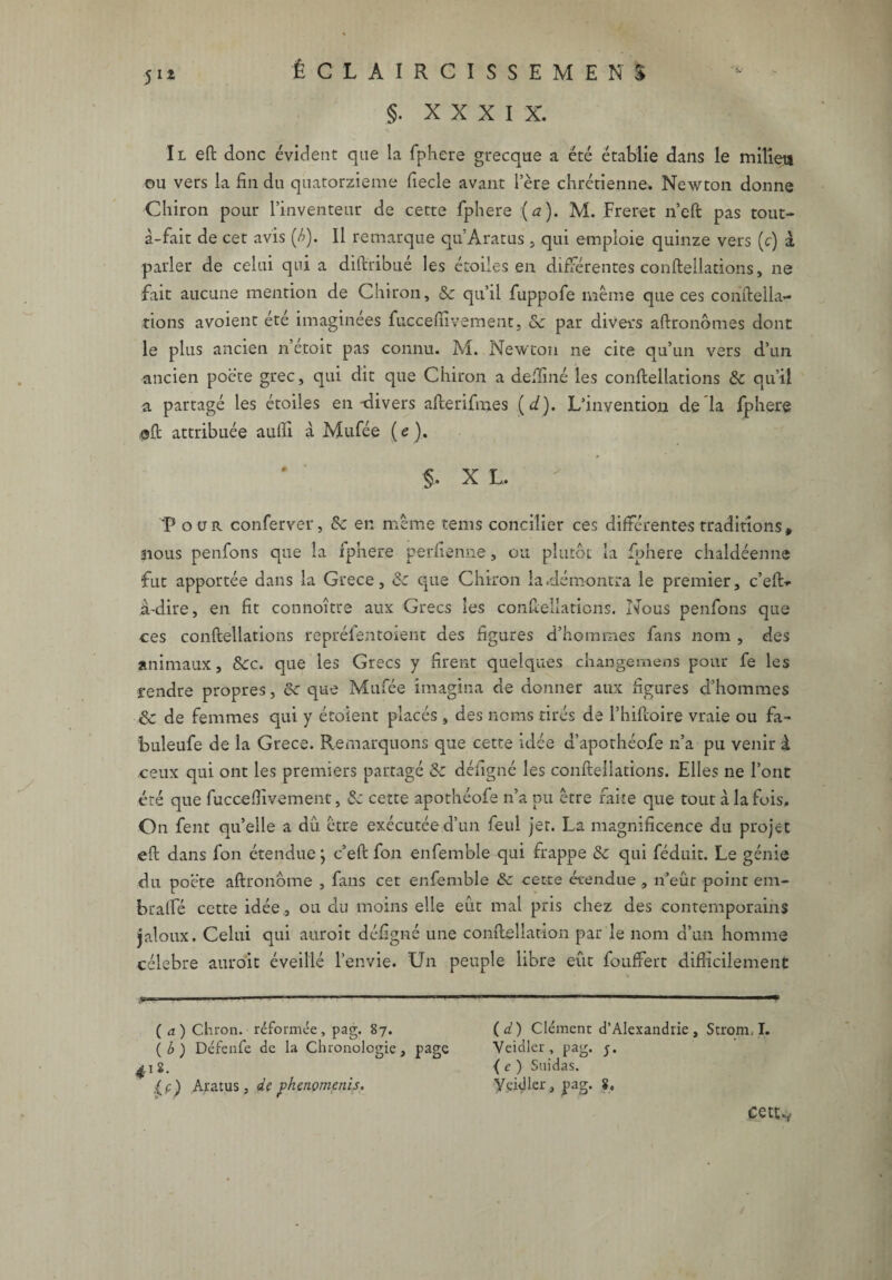 §. XXXIX. Il eft donc évident que la fphere grecque a été établie dans le milieu ou vers la fin du quatorzième fiecle avant lere chrétienne. Newton donne Chiron pour l’inventeur de cette fphere (a). M. Freret n’eft pas tout- à-fait de cet avis (A). Il remarque qu’Aratus , qui emploie quinze vers (c) à parler de celui qui a diftribué les étoiles en différentes confteilations, ne fait aucune mention de Chiron, 2c qu’il fuppofe même que ces conftella~ tions avoient été imaginées fuccefïïvement, ôc par divers aftronômes dont le plus ancien n’étoit pas connu. M. Newton ne cite qu’un vers d’un ancien poète grec, qui dit que Chiron a deftiné les confteilations & qu’il a partagé les étoiles en-divers afterifmes (</). L’invention de la fphere @ft attribuée aufli à Mufée ( e ). §. X L. > 'Pour conferver, 2c en même tems concilier ces différentes traditions, nous penfons que la fphere perfienne, ou plutôt la fphere chaldéenne fut apportée dans la Grece, 2c que Chiron la .démontra le premier, c’efi> iulire, en fit connoître aux Grecs les confteilations. Nous penfons que ces confteilations repréfentoient des figures d’hommes fans nom , des animaux, 8cc, que les Grecs y firent quelques changemens pour fe les rendre propres, 8c que Mufée imagina de donner aux figures d’hommes 8c de femmes qui y étoient placés , des noms tirés de l’hiftoire vraie ou fa- buleufe de la Grece. Remarquons que cette idée a’apothéofe n’a pu venir à ceux qui ont les premiers partagé 8c défigné les confteilations. Elles ne l’ont été que fuccefiivement, &c cette apothéofe n’a pu être faite que tout à la fois. On fent qu’elle a du être exécutée d’un feul jet. La magnificence du projet eft dans fon étendue ; c’eft fon enfemble qui frappe 8c qui féduit. Le génie du poète aftronôme , fans cet enfemble 8c cette étendue , n’eut point em- bralfé cette idée, ou du moins elle eût mal pris chez des contemporains jaloux. Celui qui auroit défigné une conftellation par le nom d’un homme célébré auroit éveillé l’envie. Un peuple libre eût fouffert difficilement ( a) Chron. réformée, pag. 87. (d) Clément d’Alexandrie, Strom. I. (A) Défenfe de la Chronologie, page Veidler, pag. ^1 g. < e ) Suidas. {c) Aratus, de p'nenomenis* y.cidler, pag. 8, ce ttv