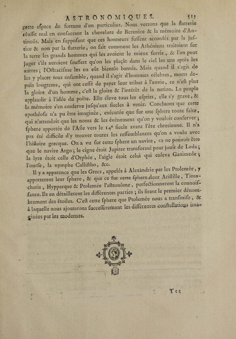pjtte efpece de fortune d’un particulier. Nous verrons que la flatterie téuflît mal en confacrant la chevelure de Bérénice & la mémoire d’An- tinoiis. Mais en fuppofant que ces honneurs fulfent accordés par la juf- tice & non par la flatterie, on fait comment les Athéniens trairaient fur la terre les grands hommes qui les avoient le mieux fervis , & 1 on peut mirer s’ils auraient fouffert qu’on les plaçât dans le ciel les uns après les autres ; l’Oftracifme les en eût bientôt bannis. Mais quand il s’agit de les V placer tous enfemble, quand il s’agit d’hommes célébrés, morts de¬ puis longtems, qui ont ceffé de payer leur tribut à l’envie, ce n’eft plus la gloire d’un homme, c’ell la gloire & l’intérêt de la nation. Le peuple applaudit à l’idée du poëte. Elle éleve tous les efpnts, elle s’y grave,& la mémoire s’en conlerve jufqu’aux fiecles à venir. Concluons que cette apochéofe n’a pu être imaginée, exécutée que fur une fphere toute aite, qui n’attendoit que les noms & les événement qu’on y vouloir con.erver ; fphere anportée de l’Afie vers le 14' fiecle avant l’ère chrétienne. 11 na pas été difficile d'y trouver toutes les reflemblances qu’on a voulu avec l'hiftoire grecque. On a vu fur cette fphere un navire , ce ne pouvoir etre que le navire Argo ; le cigne étoit Jupiter transformé pour ,o»,r de Leda ; la lyre étoit celle d’Orphée , l’aigle étoit celui qui enleva Gamme, e , l’ourfe, la nymphe Calliftho, &c. Il y a apparence que les Grecs, appelés â Alexandrie par les Pralemee, y apportèrent leur fphere, & que ce fut cette fphere.dont AnfliUe, Time- charis , Hypparque & Ptolemée l’aftronôme , perfeétionnerenr la connoif- fance. Ils en détaillèrent les différentes parties ; ils firent le premier denom- brement des étoiles. C’eft cette fphere que Ptolemée nous a tranfmi e , & i laquelle nous ajouterons fucçeffivement les différentes confteUatioos ima- ^iiiées par les modernes. Ttt