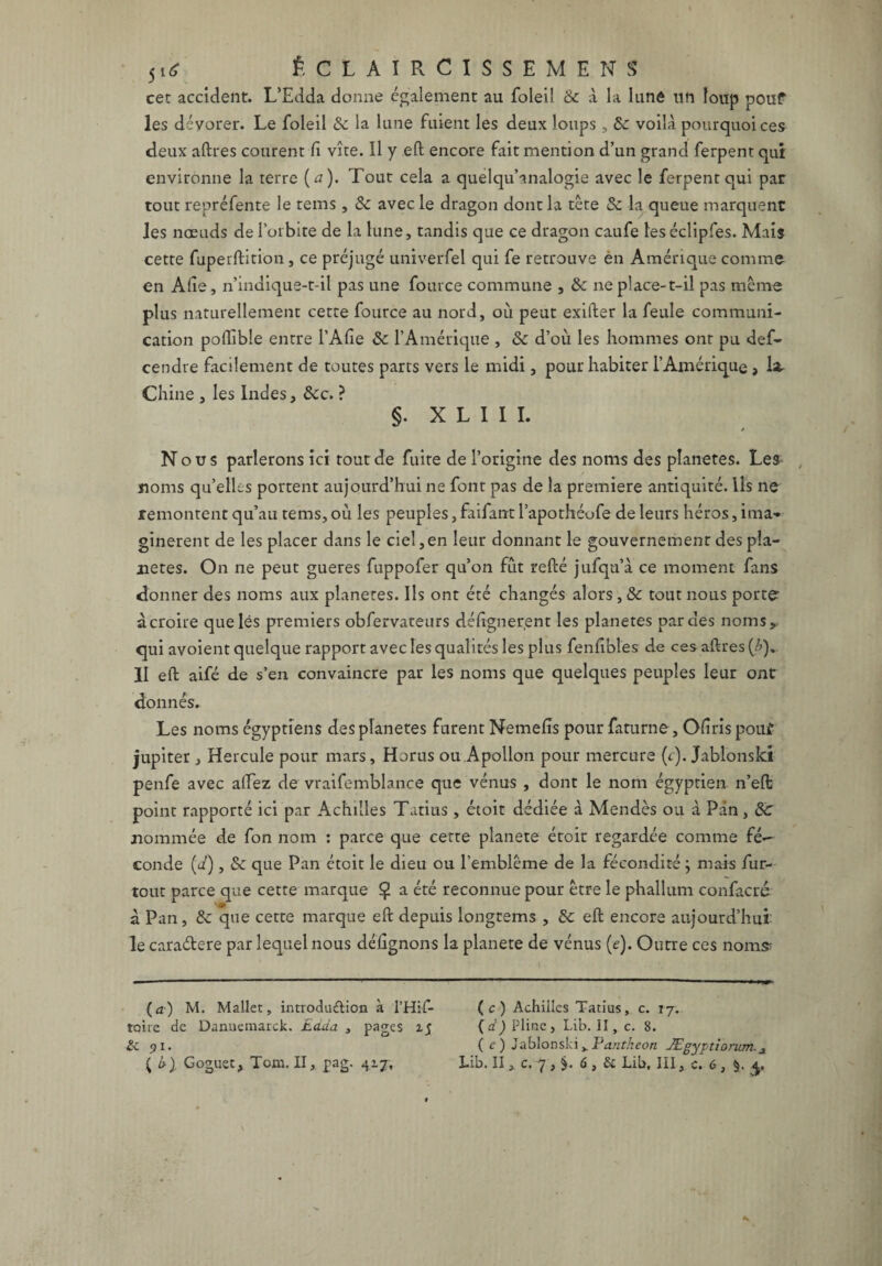 jitf f. C L A I R C 1 S S E M E N S cet accident. L’Edda donne également au foleil 8c à la lune tin loup pouf les dévorer. Le foleil & la lune fuient les deux loups, 8c voilà pourquoi ces deux aftres courent ïî vite. 11 y eft encore fait mention d’un grand ferpent qui environne la terre ( a ). Tout cela a quelqu’analogie avec le ferpent qui par tout repréfente le rems , 8c avec le dragon dont la tête 8c la queue marquent les nœuds de l’orbite de la lune, tandis que ce dragon caufe leséclipfes. Mais cette fuperftition, ce préjugé univerfel qui fe retrouve en Amérique comme en Alie, n’indique-t-il pas une fource commune , & ne place-t-il pas meme plus naturellement cette fource au nord, où peut exifter la feule communi¬ cation poflible entre l’Afie 8c l’Amérique , 8c d’où les hommes ont pu def- cendre facilement de toutes parts vers le midi, pour habiter l’Amérique , la- Chine , les Indes, &c. ? §. X L I I I. j Nous parlerons ici tout de fuite de l’origine des noms des planètes. Les noms qu’elles portent aujourd’hui ne font pas de la première antiquité, lis ne remontent qu’au tems, où les peuples, faifant l’apothéofe de leurs héros, ima¬ ginèrent de les placer dans le ciel,en leur donnant le gouvernement des pla¬ nètes. On ne peut gueres fuppofer qu’on fût refté jufqu’à ce moment fans donner des noms aux planètes. Ils ont été changés alors, 8c tout nous porte- àcroire que les premiers obfervateurs délignerent les planètes par des noms, qui avoient quelque rapport avec les qualités les plus fenfibîes de ces aftres (£). II eft aifé de s’en convaincre par les noms que quelques peuples leur ont donnés. Les noms égyptiens des planètes furent Nemelîs pour faturne, Olîris pouf jupiter, Hercule pour mars, Horus ou Apollon pour mercure (c). Jablonski penfe avec allez de vraifemblance que vénus , dont le nom égyptien n’eft point rapporté ici par Achilles Tatius, étoit dédiée à Mendès ou à Pan, 8c nommée de fon nom : parce que cette planete étoit regardée comme fé^ conde (ù), 8c que Pan étoit le dieu ou l’emblème de la fécondité} mais fur- tout parce que cette marque $ a été reconnue pour être le phallum confacré à Pan, 8c que cette marque eft depuis longtems , 8c eft encore aujourd’hui le caradcre par lequel nous délignons la planete de vénus (c). Outre ces nom# (a) M. Mallet, introdu&ion à l’Hif- toire de Dannemarck. Edda , pages z$ & 91. ( c ) Achilles Tatius, c. 17. (d) Pline, Lib. II, c. 8. ( c ) Jablonski , Panthéon Ægyptiorum.3