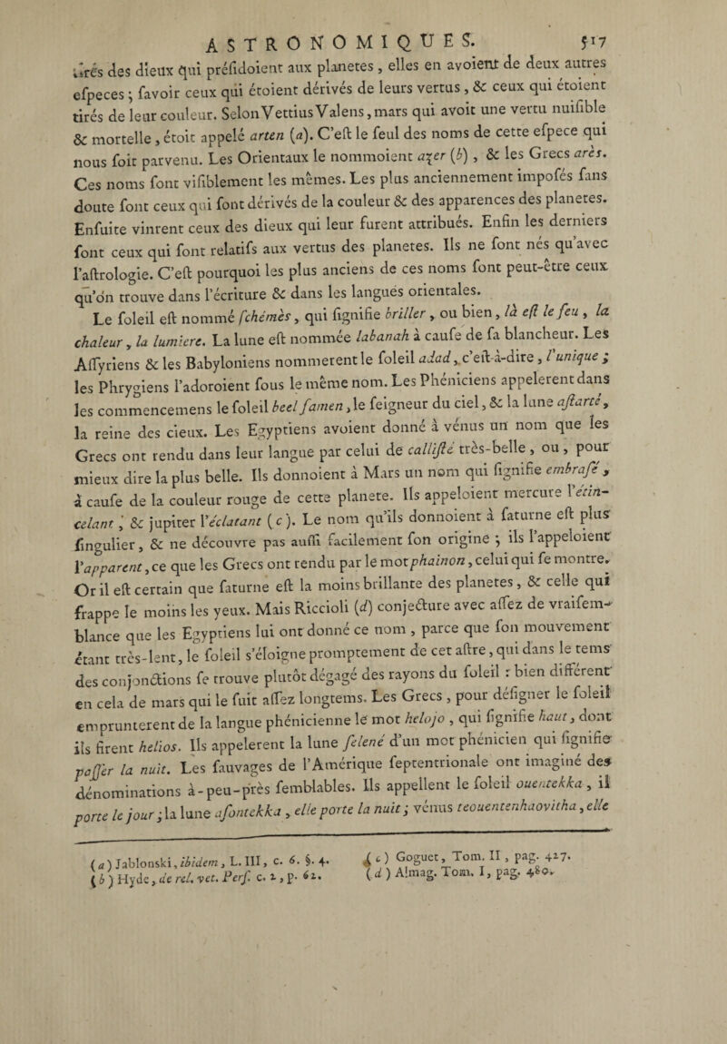ûrés des dieux qui préfidoient aux planètes , elles en avoient de deux autres efpeces ; Lavoir ceux qui étoient dérivés de leurs vertus , & ceux qui étaient tirés de leur couleur. SelonVettiusValens,mars qui avoit une vertu nuifible 8c mortelle , étoit appelé arten (a). C’eft le feul des noms de cette efpece qui nous foit parvenu. Les Orientaux le nommoient a^er (b) , 8c les Grecs ares. Ces noms font vifiblement les mêmes. Les plus anciennement impofés Lins doute font ceux qui font dérivés de la couleur & des apparences des planètes. Enfuite vinrent ceux des dieux qui leur furent attribués. Enfin les derniers font ceux qui font relatifs aux vertus des planètes. Ils ne font nés qu’avec l’aftrologie. C’eft pourquoi les plus anciens de ces noms font peut-etre ceux qu’on trouve dans l’écriture 8c dans les langues orientales. Le foleil eft nommé fchémès, qui Lignifie briller , ou bien, là e/l le feu , la chaleur , la lumière. La lune eft nommée labanah à caufe de fa blancheur. Les Aftyriens 8c les Babyloniens nommèrent le foleil c’eft-a-dire , l unique ; les Phrygiens l’adoroient fous le même nom. Les Phéniciens appelèrent dans les commencemens le foleil beelfamen,le feigneur du ciel, & la lune ajlarté, la reine des cieux. Les Egyptiens avoient donné à vénus un nom que les Grecs ont rendu dans leur langue par celui de caUifte très-belle , ou , pour mieux dire la plus belle. Ils donnoient à Mars un nom qui figmfie embrafe , à caufe de la couleur rouge de cette planete. Us appeloient mercure Xétin¬ celant 8c jupiter X éclatant (c). Le nom qu’ils donnoient à faturne eft plus' iingulier, 8c ne découvre pas aufti facilement fon origine } ils 1 appeioient Y apparent, ce que les Grecs ont rendu par le motphainon, celui qui fe montre. Or il eft certain que faturne eft la moins brillante des planètes, 8c celle qui frappe le moins les yeux. Mais Riccioli (d) conjecture avec alfez de vraifem- blance que les Egyptiens lui ont donné ce nom , parce que fon mouvement étant très-lent, le foleil s’éloigne promptement de cet aftre, qui dans le tems des confondions fe trouve plutôt dégagé des rayons du foleil r bien différent en cela de mars qui le fuit allez longtems. Les Grecs , pour defigner le foleil empruntèrent de la langue phénicienne le mot helojo , qui figmfie haut, dont ils firent helios. Ils appelèrent la lune felené d un met phénicien qui lignifie pafjer la nuit. Les fauvages de 1*Amérique feptentrionale ont imaginé de» dénominations à-peu-près femblables. Ils appellent le foleil ouentekka , il porte le jour fifontekka , elle porte la nuit; vénus teouentenhaovitha,dle ( a ) Jablonski, ibidem, L. III, c. 6. §. 4. [6 ) Hyde, de rel. vet. Perf. c. i, p- 61. £ c) Goguet, Tom. II , pag. 417. ( d ) A!mag. Tom. I, pag. 4&0»