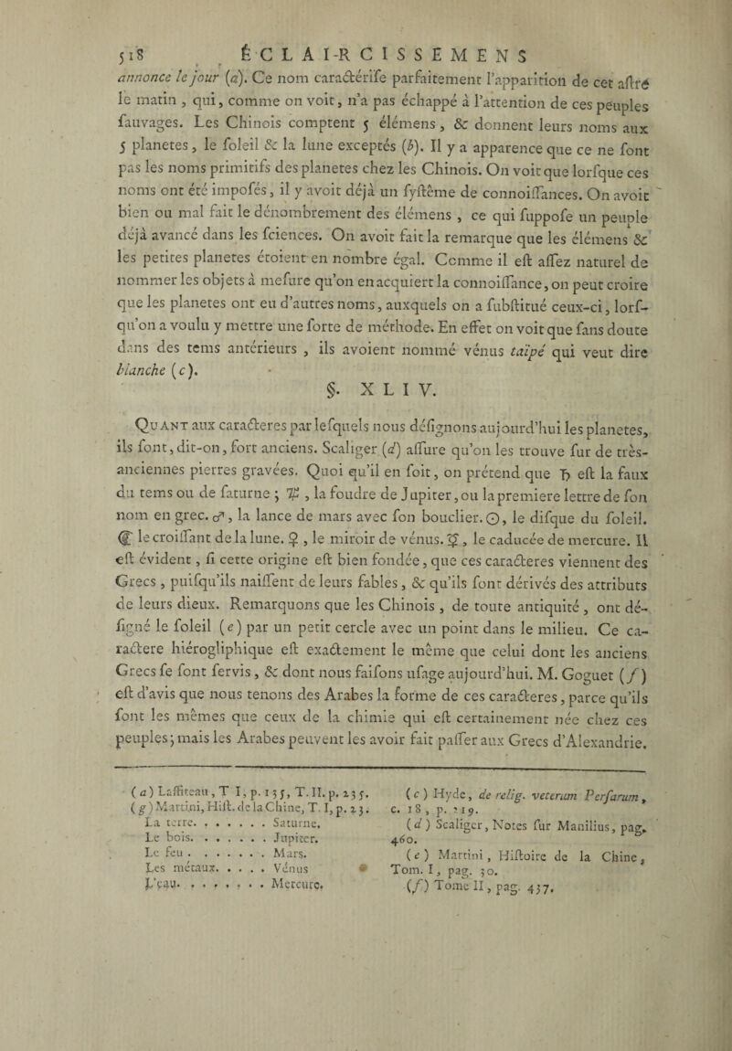 • T annonce le jour [a). Ce nom caradérife parfaitement l’apparition de cet aftré le matin , qui, comme on voit, n’a pas échappé à l’attention de ces peuples fauvages. Les Chinois comptent 5 élémens, & donnent leurs noms aux 5 planètes, le foîeil & la lune exceptés {b). Il y a apparence que ce ne font pas les noms primitifs des planètes chez les Chinois. O11 voit que lorfque ces noms ont été impofés, il y avoit déjà un fyftême de connoitfances. On avoic bien ou mal fait le dénombrement des élémens , ce qui fuppofe un peunle déjà avancé dans les fciences. On avoit fait la remarque que les élémens & les petites planètes étoient en nombre égal. Comme il eft alfez naturel de nommer les objets a mefure qu 011 en acquiert la connoilTance,on peut croire que les planètes ont eu d’autres noms, auxquels on a fubftitué ceux-ci, lors¬ qu'on a voulu y mettre une forte de méthode. En effet on voit que fans doute dans des tems antérieurs , ils avoient nommé vénus taïpé qui veut dire blanche (c). §. X L I V. Quant aux caraderes par lefquels nous délignons aujourd’hui les planètes, ils font,dit-on, fort anciens. Scaîiger [d) alfure qu’on les trouve fur de très- anciennes pierres gravées. Quoi qu’il en foit, on prétend que T? eft la faux du tems ou de faturne ; , la foudre de Jupiter, ou la première lettre de fon nom en grec. &, la lance de mars avec fon bouclier. O, le difque du foleil. (lt croilTant de la lune. Ç , le miroir de vénus. , le caducée de mercure. 11 eft évident, Ci cette origine eft bien fondée, que ces caraderes viennent des Grecs, puifqu’ils nailfent de leurs fables, oc qu’ils font dérivés des attributs de leurs dieux. Remarquons que les Chinois , de toute antiquité , ont dé- figné le foleil (e) par un petit cercle avec un point dans le milieu. Ce ca- radere hiérogliphique eft exadement le même que celui dont les anciens Grecs fe font fervis, & dont nous faifons ufage aujourd’hui. M. Goguet (/) eft d’avis que nous tenons des Arabes la forme de ces caraderes, parce qu’ils font les mêmes que ceux de la chimie qui eft certainement née chez ces peuples ; mais les Arabes peuvent les avoir fait palfer aux Grecs d’Alexandrie, (a) Lsffitea» , T I,p. 15 j, T.II.p, 135. (g) Martini, Hift.de la Chine, T. I, p. z j. La terre. ..Saturne. Le bois. ...... Jupiter. Le feu.Mars. Les métaux.Vénus L’çau. ....... Mercure. ( c ) Hyde, de relig. veterum Perfarum , c. 18 , p. 119. (d) Scaîiger, Notes fur Manilius, pag, 460. (e) Martini, Biftoire de la Chine, Tom. I, pag. 50. (/) H , pag. 437.