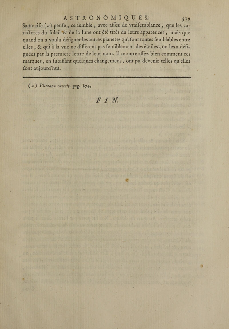 Saümaife (a) penfe , ce femble , avec affez de vraifemblance, que les ca- ra&eres du foleil '& de la lune ont été tirés de leurs apparences , mais que quand on a voulu défigner les autres planètes qui font toutes femblables entre elles , & qui à la vue ne different pas fenfiblement des étoiles , on les a défi- gnées par la première lettre de leur nom. Il montre affez bien comment ces marques, en fubiffant quelques changemens, ont pu devenir telles quelles font aujourd’hui. ( a ) PliniatiA exercit. pag, 874, FIN.