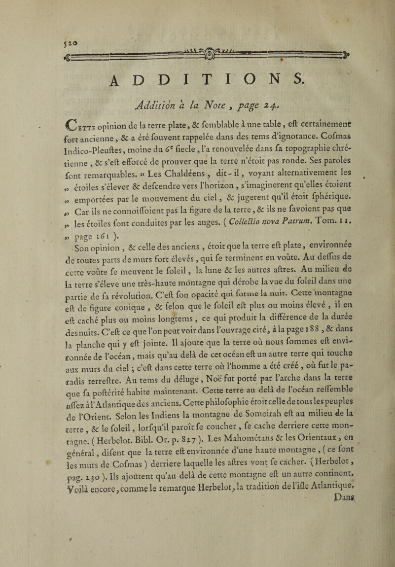 ADDITIONS. Addition a la Note 3 page zp. Cette opinion de la terre plate, Se femblable à une table, eft certainement fort ancienne, a été fouvent rappelée dans des tems d’ignorance. Cofmas Indico-Pleuftes, moine du 6e fiecle , l a renouvelée dans fa topographie chré¬ tienne , Se s’eft efforcé de prouver que la terre n’étoit pas ronde. Ses paroles font remarquables. « Les Chaldéens , dit-il, voyant alternativement les „ étoiles s’élever & defeendre vers l’horizon , s’imaginèrent quelles étoient „ emportées par le mouvement du ciel, &: jugèrent quil etoit fpherique. „ Car ils ne connoiffoient pas la figure de la terre, Sc ils ne favoient pas que „ les étoiles font conduites par les anges. ( Colleclio nova Patrum. Tom. 11. % *5 page i<j i )• Son opinion , Se celle des anciens , étoit que la terre eft plate, environnée de toutes parts de murs fort élevés , qui fe terminent en voûte. Au deftiis de cette voûte fe meuvent le foled , la lune Se les autres aftres. Au milieu de la terre s’élève une très-haute montagne qui dérobe la vue du foleil dans une partie de fa révolution. C’eft fon opacité qui forme la nuit. Cette montagne eft de figure conique , Se félon que le foleil eft plus ou moins élevé , il en eft caché plus ou moins longtems , ce qui produit la différence de la duree des nuits. C’eft ce que l’on peut voir dans l’ouvrage cité, à la page 18 8 , & dans la planche qui y eft jointe. Il ajoute que la terre où nous fommes eft envi¬ ronnée de l’océan, mais qu’au delà de cet océan eft un autre terre qui touche aux murs du ciel j c’eft dans cette terre où l’homme a été créé , où fut le pa¬ radis terreftre. Au tems du déluge, Noë fut porté par l’arche dans la terre que fa poftérité habite maintenant. Cette terre au delà de l’océan reftemble affez à l’Atlantique des anciens. Cette philofophie étoit celle de tous les peuples de l’Orient. Selon les Indiens la montagne de Someirah eft au milieu de la -terre , Se le foleil, lorfqu’il paroît fe coucher , fe cache derrière cette mon¬ tagne5. ( Herbelot. Bibl. Or. p. 8z7 ). Les Mahométans & les Orientaux, en général, difent que la terre eft environnée d’une haute montagne , ( ce font les murs de Cofmas ) derrière laquelle les aftres vont fe cacher. (Herbelot, •pag. 130 ). Ils ajoutent qu’au delà de cette montagne eft un autre continent. Voilà encore,comme le remarque Herbelot, la tradition del’ifle Atlantique, Pans.