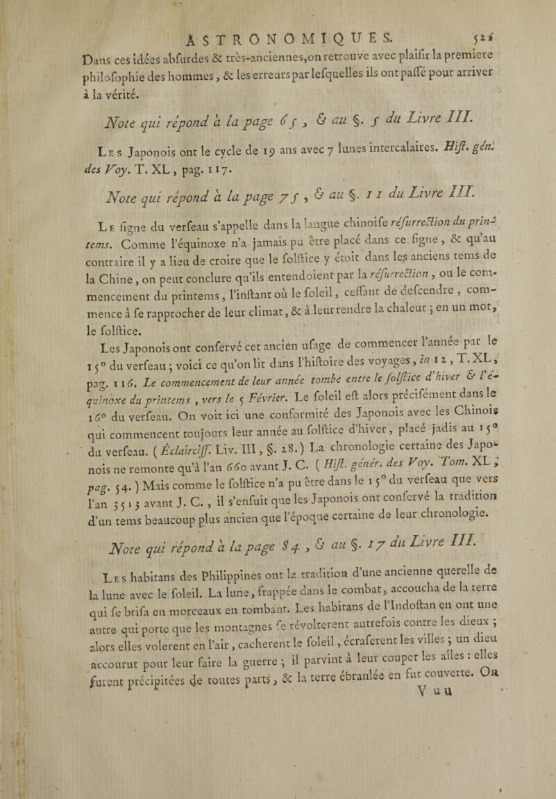 Dans ces idées abfurdes & très-anciennes,on retrouve avec plaifir la première philofophie des hommes, 6c les erreurs par lefquelles iis ontpafle pour arriver a. la vente. Note qui répond a, lu puge é y 3 & ttu §. / du Livic III. Les Japonois ont le cycle de 19 uns avec 7 lunes intercalaires. Uifi. gent des Voy. T. XL , pag. 117. Note qui répond a lu puge /y , & uu §. 11 du Livre III. Le ligne du verfeau s’appelle dans la langue chinoife réfurreBion duprM tems. Comme l’équinoxe n’a jamais pu être place dans ce ligne, 6c qu au contraire il y a lieu de croire que le folftice y étoit dans les anciens tems de la Chine , on peut conclure qu’ils entendoient par la réfurreBion , ou le com¬ mencement du printems , l’inftant où le foleil, ceffimt de defeendre , com¬ mence à fe rapprocher de leur climat, & à leur rendre la chaleur ; en un mot, le folftice. Les Japonois ont confervé cet ancien ufage de commencer 1 année par le 150 du verfeau 3 voici ce qu’on lit dans 1 hiftoire des voyages , in 11, T. XL, pag. 116. Le commencement de leur année tombe entre le Joljhce d hiver & l e- quinoxe du printems , vers le 5 Février. Le foleil eft alors prcciCment dans le i5° du verfeau. On voit ici une conformité des Japonois avec les Chinois qui commencent toujours leur année au folftice d’hiver , placé jadis au 15° du verfeau. ( Éclaircijf. Liv. III, §. 18.) La chronologie certaine des Japo¬ nois ne remonte qu’à l’an 660 avant J. C. ( Hift. génér. des Voy. Tom. XL , pag. 54. ) Mais comme le folftice n’a pu être dans le 15° du verfeau que vers l’an 3513 avant J. C. , il s’enfuit que les Japonois ont conferve la tradition d’un tems beaucoup plus ancien que l’époque certaine de leur chronologie. Note qui répond à lu puge 84 3 & uu §. 17 du Livre III. Les habitans des Philippines ont la tradition d’une ancienne querelle de la lune avec le foleil. La lune, frappée dans le combat, accoucha de la teue qui fe brifa en morceaux en tombant. Les habitans de l’Indoftan en ont une autre qui porte que les montagnes fe révoltèrent autrefois contre les dieux ; alors elles volèrent en l’air, cachèrent le foleil, écraferent les villes ; un dieu accourut pour leur faire la guerre 3 il parvint à leur couper les ailes : e es furent précipitées de toutes parts, 6c la terre ébranlée en fut couverte. On