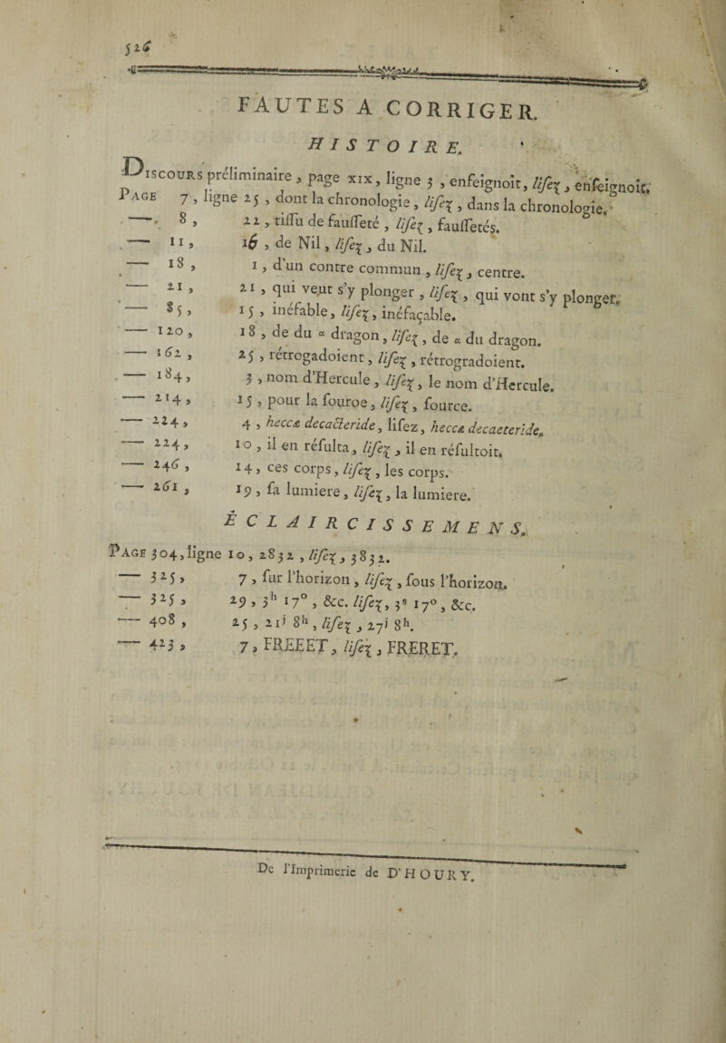 5 •fi; FAUTES A CORRIGER. histoire, p,scoÜRS préliminaire, page x«, ligne 5 , enfeîgnolt,, eafeignoit. 1AGE 7 ’ hSne 1S • dont la chronologie, lifa, dans la chronologie, 2 Z , tiifu de faufïeté , lifeç , faufTetés. *6 , de Nil, /i/^ 3 du Nil. i, d un contre commun , life^ , centre. 2i , qui veut s y plonger , üfy , qui vont s’y plongen 15 , mefable, ttfa, inéfaçable. 18 , de du « dragon, life.de a du dragon. 25 , ictrogadoient, life^ , rétrogradoient. 5 , nom d’Hercule,.///%, le nom d’Hercule. 15 > pour la fouroe, life? , fource. 4 , /z^Cre decacleride, lifez, heccA decaeteride, i o , il en réfui ta, life:j , il en réfultoit. 14 5 ces corps, j les corps, ip , fa lumière, Hfe\3 la lumière. É C L A I R C I S S E M E N S„ Page 3 04, ligne i o , 283 2 , life% .,3832. 8 . , —• «i, —- 18, t — 21 , — 1 20 , — î 61 , — 184, — 214, — 224, - 224, - 246' , *- 264 , - 3 25 , — 3 25 , -408 , — 425 * 7 > fur 1 horizon , life^ , fous PhorizorL> 29 , 5h 17° , &c. lifex, 3» 170, &c. 25 , 2i> 8h , life* , 277 8h. 7 , FREEET, life'i, ERERET. De rimprimcric de D'HOüRY,