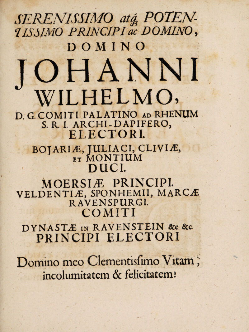 SERENISSIMO at§, POTEN- I IS SIMO PRINCIPI ac DOMINO, DOMINO JOHANNI DG. COMITI PALATINO ad RHENUM S. R. I. ARCHI-DAPI FERO, ELECTORI. BOTARI^E, JULIACI, CLIVIAS, it MONTIUM DUCI. MOERSIjE principi. VELDENTIvE, SPONHEMII, MARCjE RAVENSPURGI. COMITI DYNASTA in RAVENSTEIN &c.&c, PRINCIPI ELECTORI Domino meo Clementisfimo Vitam; ' i ' / • incolumitatem & felicitatem.1