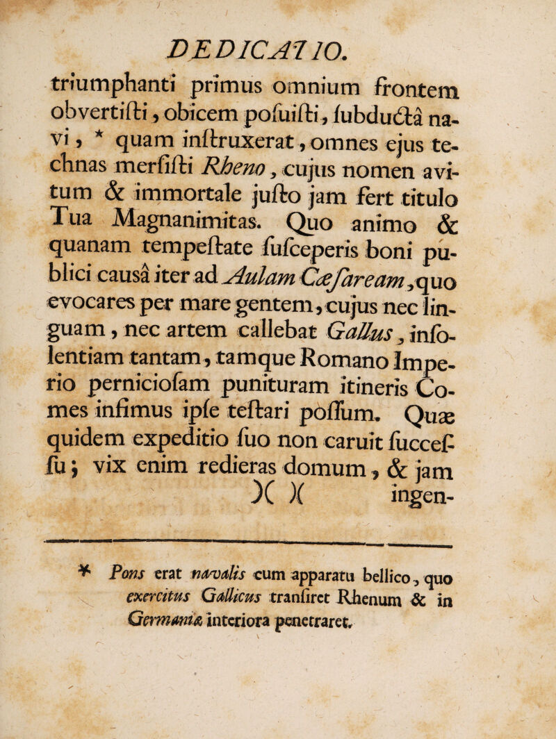 / triumphanti primus omnium frontem obvertifti, obicem pofuifti, fubdudta na¬ vi 5 * quam inftruxerat, omnes ejus te¬ chnas merfifti Rheno, cujus nomen avi¬ tum & immortale jufto jam fert titulo Tua Magnanimitas. Quo animo & quanam tempeftate fufceperis boni pu¬ blici caus£ iterad Aulam Cdefaream yquo evocares per mare gentem , cujus nec lin¬ guam , nec artem callebat Gallus 3 infb- lentiam tantam, tam que Romano Impe¬ rio perniciofam punituram itineris Co¬ mes infimus ipfe teftari podum. Qux quidem expeditio fuo non caruit fuccef fu J vix enim redieras domum, & jam X X ingen- * Pons erat navalis cum apparatu bellico, quo exercitus Gallicus tranfirct Rhenum & in Germania interiora penetraret. , \ /TS • , ^ *•