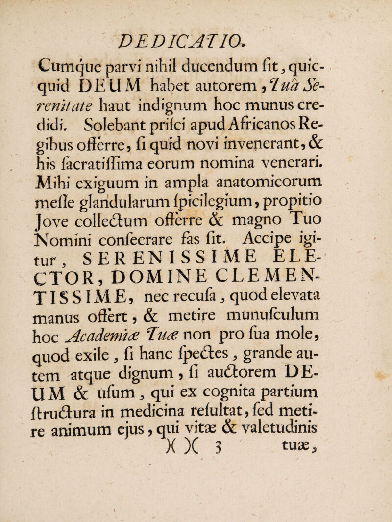 •V DEDICATIO, Cumque parvi nihil ducendum fit^quic- quid DEUM habet autorem ,ludSe- renltate haut indignum hoc munus cre¬ didi. Solebant prifci apud Africanos Re¬ gibus offerre, fi quid novi in venerant, & his facratiffima eorum nomina venerari. Mihi exiguum in ampla anatomicorum mefle glandularum fpicilegium, propitio Jove colledfum offerre & magno Tuo Nomini confecrare fas fit. Accipe igi¬ tur , SERENISSIME ELE¬ CTOR, DOMINE CLEMEN¬ TISSIME, nec recufa 5 quod elevata manus offert, & metire munufculum hoc Academiae Tuae non pro fua mole, quod exile 5 fi hanc fpe&es „ grande au¬ tem atque dignum , fi au£lorem D E- U M & ufum 3 qui ex cognita partium ftru&ura in medicina refultat, fed meti¬ re animum ejus, qui vitae & valetudinis X X 3 tuas.