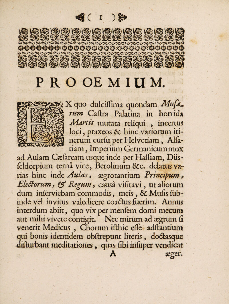 PROOEMIUM. X quo dulcilfima quondam Mufam rum Caftra Palatina in horrida Martis mutata reliqui , incertus loci, praxeos & hinc variorum iti¬ nerum curlu per Helvetiam, Alia- tiam, Imperium Germanicum mox ad Aulam Cie (aream usque inde per Hafliam, Diis- feldorpium terna vice, Berolinum 6cc. delatus va¬ rias hinc inde Aulas, xgrotantium Principum» Eletfomm, & Regum, causa vifitavi, ut aliorum dum inferviebam commodis, meis, &C Mulis fub- inde vel invitus valedicere coadtus fuerim. Annus interdum abiit, quo vix per menlem domi mecum aut mihi vivere contigit. Nec mirum ad xgrum Ii venerit Medicus , Cnorum ifthic elfe aditantium qui bonis identidem obftrepunt literis, dodtasque difturbant meditationes # quas libi inliiper vendicat A xgcr.