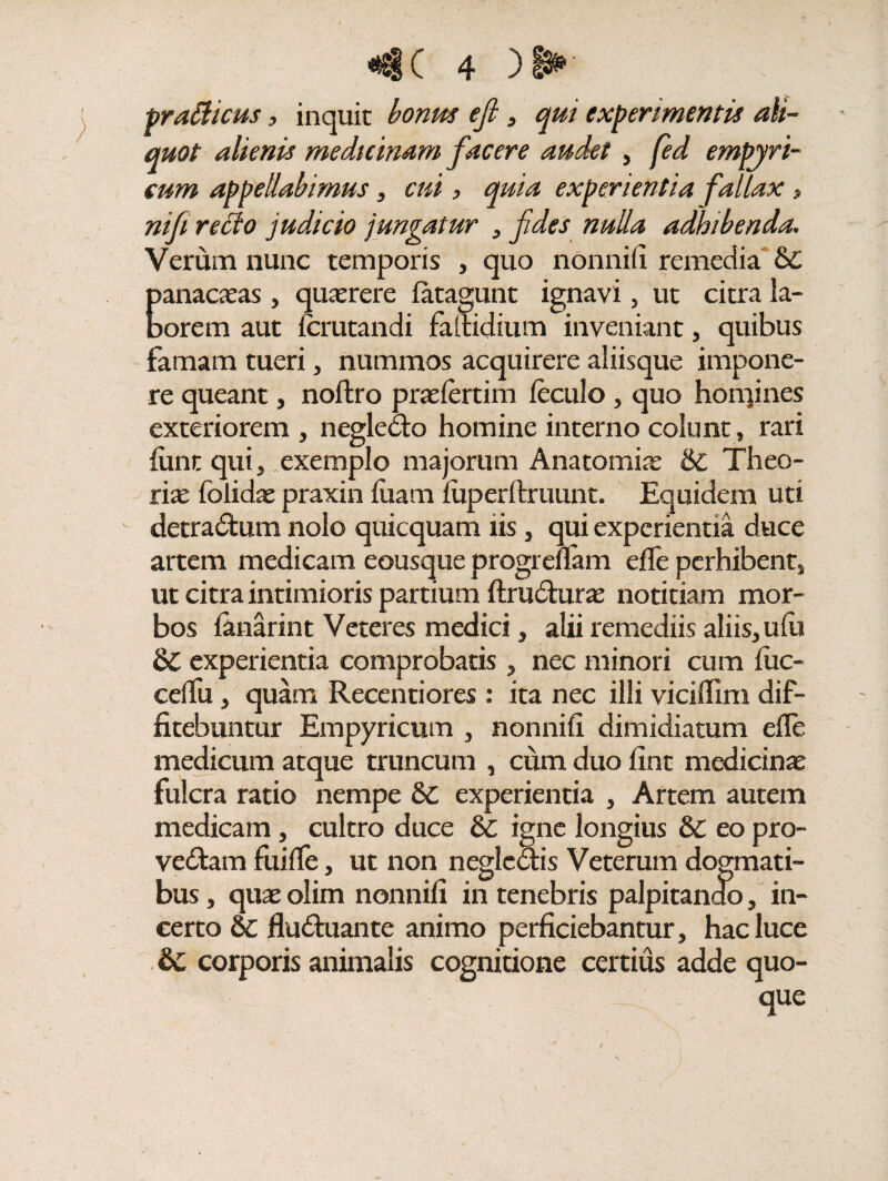 tragicus, inquit bonus ejl , experimentis ali¬ quot alienis medicinam facere audet , fed empyri- cum appellabimus , cui, quia experientia fallax, mf recto judicio jungatur , fides nulla adhibenda. Verum nunc temporis , quo nonnifi remedia bc panaceas, querere fatagunt ignavi, ut citra la¬ borem aut (amandi failidium inveniant, quibus famam tueri, nummos acquirere aliisque impone¬ re queant, noftro praelertim feculo, quo hoirjines exteriorem , negledo homine interno colunt, rari limt qui, .exemplo majorum Anatomiae & Theo¬ ria: folidae praxin luam (uperftruunt. Equidem uti detradum nolo qtiicquam iis, qui experientia duce artem medicam eousque progreflam effe perhibent, ut citra intimioris partium ftrudurae notitiam mor¬ bos (anarint Veteres medici, alii remediis aliis, ufii 8C experientia comprobatis , nec minori cum (iic- celfu, quam Recentiores : ita nec illi viciffim dif¬ fitebuntur Empyricum , nonnifi dimidiatum efle medicum atque truncum , cum duo fint medicinae fulcra ratio nempe Sc experientia , Artem autem medicam, cultro duce & igne longius &C eo pro- vedam fui (Te, ut non negledis Veterum dogmati¬ bus , quae olim nonnifi in tenebris palpitando, in¬ certo 6c fluduante animo perficiebantur, hac luce dc corporis animalis cognitione certius adde quo¬ que