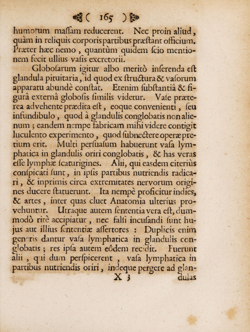 <€ C ) 6* humofum mallam reducerent. Nec proin aliud, quam in reliquis corporis partibus praftant officium. Prxter hxc nemo , quantum quidem fcio mentio¬ nem fecit ullius vaiis excretorii. - Globofarum ieitur albo merito inferenda eft C? glandula pituitaria, id quod ex ftrudfcura 6c v alorum apparatu abunde conftat. Etenim lubftantia Sc fi¬ gura externa globofis limilis videtur. Vale prtete- rea advehente prtedita eft, eoque convenienti, leu infundibulo, quod a glandulis conglobatis non alie¬ num ; eandem nempe fabricam mihi videre contigit luculento experimento, quod liibnedere operae pre¬ tium erit. Multi perliialum habuerunt vala lym¬ phatica in glandulis oriri conglobatis , 6c has veras elfe lymphae fcaturigines. Alii, qui easdem citerius confpicati lunt, in iplis partibus nutriendis radica¬ ri , Sc in primis circa extremitates nervorum origi¬ nes ducere (latuerunt. Ita nempe proficitur indies, 6c artes, inter quas cluet Anatomia ulterius pro¬ vehuntur. Utraque autem lententia vera eft, dum¬ modo rite accipiatur , nec falli incufandi funt hu¬ jus aut illius fcntentiae alfertores : Duplicis enim genaris dantur vala lymphatica in glandulis con¬ globatis ; res ipla autem eodem recidit. Fuerunt alii , qui dum perlpicerent , vala lymphatica in partibus nutriendis oriri, indeque pergere ad glan-