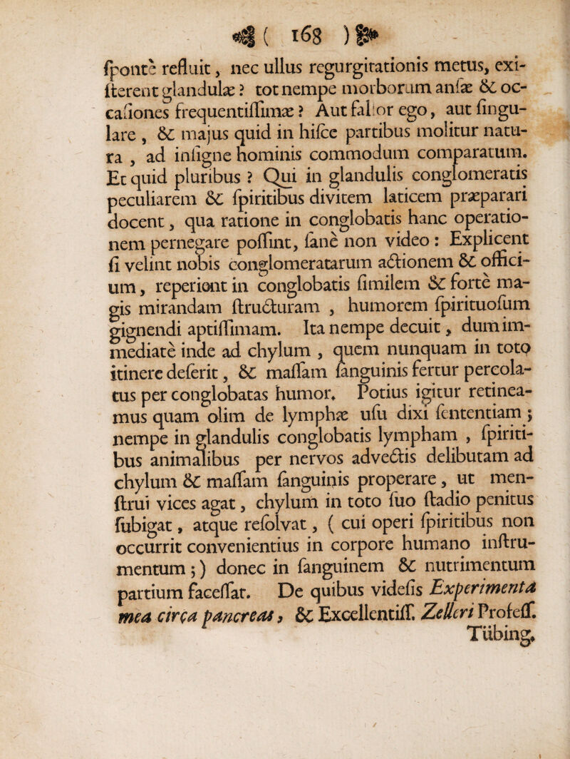 fpoiite refluit, nec ullus regurgitationis metus, exi- fterent glandulas ? tot nempe morborum anfsc & oc- cafiones frequentiffima; ? Aut falior ego, aut lingu¬ lare , &C majus quid in hifce partibus molitur natu¬ ra , ad inligne hominis commodum comparatum. Et quid pluribus ? Qui in glandulis conglomeratis peculiarem 6c fpiritibus divitem laticem prasparari docent, qua ratione in conglobatis hanc operatio¬ nem pernegare polfint, lane non video: Explicent li velint nobis conglomeratarum a&ionem 8c offici¬ um , repedent in conglobatis limilem &C forte ma¬ gis mirandam ftru£turam , humorem fpirituofum gignendi aptiflimam. Ita nempe decuit, dum im¬ mediate inde ad chylum , quem nunquam in toto itinere deferit, & maflam fanguinis fertur percola¬ tus per conglobatas humor. Potius igitur retinea¬ mus quam olim de lympha; ulu dixi lentendam; nempe in glandulis conglobatis lympham , fpiriti¬ bus animalibus per nervos advedds delibutam ad chylum & malfam fanguinis properare, ut men- ftrui vices agat, chylum in toto liio ftadio penitus fubigat, atque refolvat, ( cui operi fpiritibus non occurrit convenientius in corpore humano inftru- mentum;) donec in fanguinem 8C nutrimentum partium faceflat. De quibus videfis Experimenta mea circa pancreas, ExcellentiiT, Zelleri Profelf.