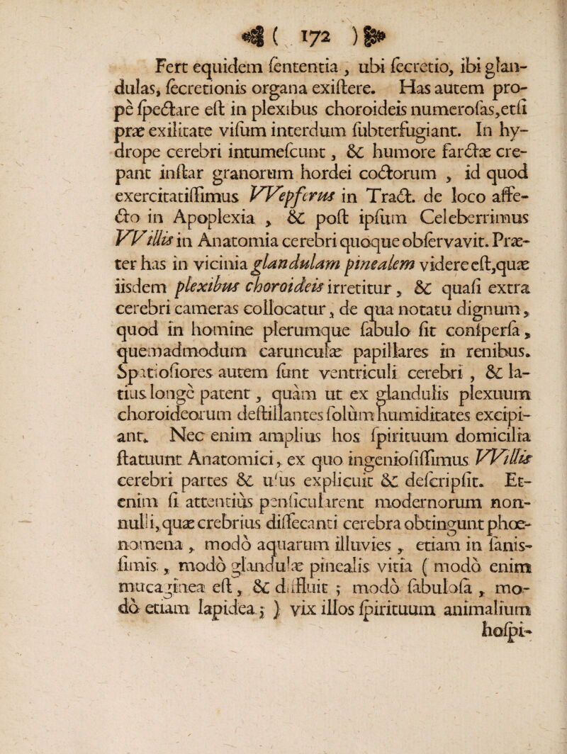 «4 ( . *72 ) ► Fert equidem lententia, ubi fecretio, ibi glan¬ dulas, iecretionis organa exiftere. Has autem pro¬ pe fpe&are eft in plexibus choroideis numerofas>etii prae exilitate viiitm interdum fabterfugiant. In hy¬ drope cerebri intumefcunt, humore far<ftx cre¬ pant in ita r granorum hordei codfcorum , id quod exercitatiftimus Wepferm in Tra£t. de loco affe¬ cto in Apoplexia , & poft ipiiim Celeberrimus Willis in Anatomia cerebri quoque obiervavit. Prae¬ ter has in vicinia glandulam pinealem videre eft,qux iisdem plexibus choroideis irretitur, 6c quaii extra cerebri cameras collocatur, de qua notatu dignum, quod in homine plerumque fabulo iit coniperia, quemadmodum carunculae papillares in renibus. Spatioiiores autem iunt ventriculi cerebri , & la¬ tius longe patent, quam ut ex glandulis plexuum choroideorum deftillantes folum humiditates excipi- anr. Nec enim amplius hos fpiricuum domicilia ftatuunt Anatomici, ex quo ingenioiiftimus Wiffit cerebri partes & u'us explicuit & defcripilt. Et¬ enim ii attentius penhcularent modernorum non¬ nulli, quae crebrius diftecand cerebra obtingunt phoe- nomena , modo aquarum illuvies , etiam iti ianis- iirars;, modo glandulae pinealis vitia ( modo enim mucaglnea eft, & ddRuit ; modo iabuloia , mo¬ do etiam lapidea j ) vix illos ipirituum animalium