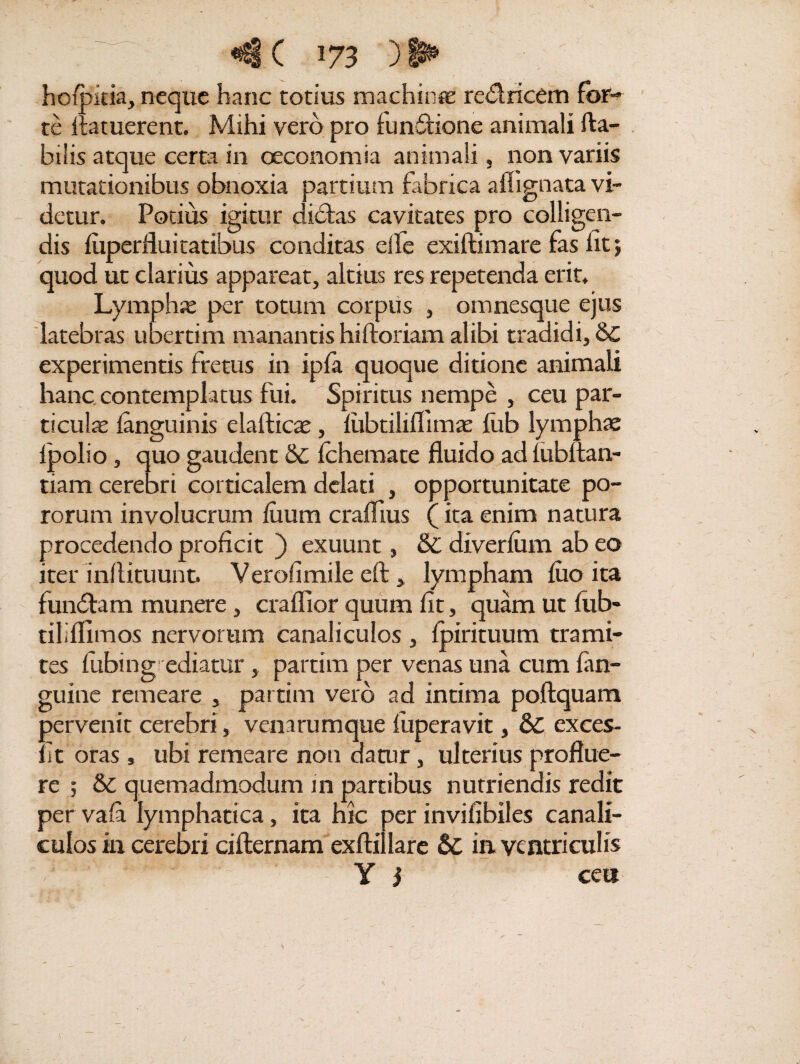 hofpitia, neque hanc totius machina: redricem for¬ te Aatuerent. Mihi vero pro functione animali fta- bilis atque certa in oeconomia animali, non variis mutationibus obnoxia partium fabrica aflignata vi¬ detur. Potius igitur clidfcas cavitates pro colligen¬ dis fuperfluitatibus conditas elle exiftimare fas fit; quod ut clarius appareat, altius res repetenda erit. Lympha per totum corpus , omnesque ejus latebras ubertim manantis hiftoriam alibi tradidi, & experimentis fretus in ipfa quoque ditione animali hanc contemplatus fui. Spiritus nempe , ceu par¬ ticula fanguinis elafticae, fubtilifiimaz fitb lympha fpolio, quo gaudent &C fchemate fluido ad lubltan- tiam cerebri corticalem delati , opportunitate po- rorum involucrum fiium craflius (ita enim natura procedendo proficit ) exuunt, & diverfiim ab eo iter inflituunt. Verohmile eft , lympham fuo ita fundam munere, craflior quum fit, quam ut fub- tiliflimos nervorum canaliculos , fpirituum trami¬ tes fiibing ediatur , partim per venas una cum fan- guine remeare , partim vero ad intima poftquam pervenit cerebri, venarumque fuperavit, & exces- fit oras » ubi remeare non datur, ulterius proflue¬ re ; & quemadmodum in partibus nutriendis redit per vafa lymphatica, ita hic per invifibiles canali¬ culos in cerebri cifternam exftillarc Sc in. ventriculis Y j ce»