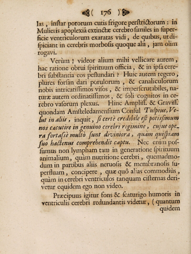 *S( I?6 ) las, inftar pororum cutis frigore perftri&orum : in Mulieris apoplexia extin&ae cerebro fimiles in fuper- ficie ventriculorum exaratas vidi, de quibus, ut di- ipiciant in cerebris morbofis quoque alii, jam olim • rogavi. Verum J videor alium mihi vellicare aurem, hac ratione obrui dpi rituum officia, & in ipfa cere¬ bri fubftantia eos peflundari ? Huic autem regero, plures forfan dari porulorum , & canaliculorum nobis in tricat iffi mos vilbs , & imperlcrutabiles, na¬ tura autem ordinatiffimos, & ioli cognitos in ce¬ rebro vaforum plexus. Hinc Amplifl. &C Oraviff quondam Amfteledamenlium Conful Tulpius, Ve- lut in diis > inquit, fi certe credibile efi potisfimum nos c&cutire in genuino cerebri regimine, cujus ope. rafortafse multo fiunt dvviniora, quam quifiiiam fiuo hattenus comprehendit captu. Nec enim pof- {iimus non lympham tam in generatione fpirituum animalium, quamnutritionecerebri, quemadmo¬ dum in partibus aliis neruofis &C membranofis tu- perfluam, concipere , qua:quo alias commodius, quam in cerebri ventriculos tanquam cifternas deri¬ vetur equidem ego non video. Praecipuus igitur fons &C Icaturigo humoris in ventriculis cerebri redundantis videtur, (quantum quidem