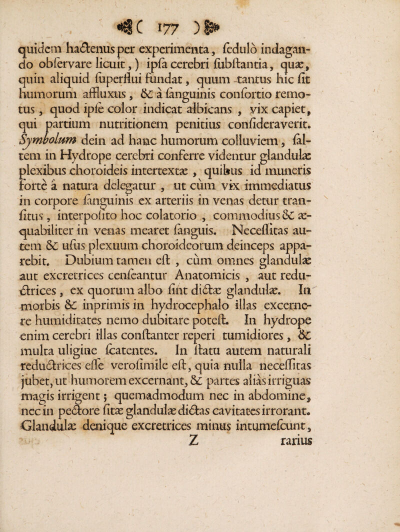 t quidem hadenus per experimenta, ledulo indagan¬ do obfervare licuit,) i pia cerebri lubftantia, qua:, quin aliquid fuperflui fundat, quum -tantus hic fit humorum affluxus, 6c a languinis confortio remo¬ tus , quod ipie color indicat albicans , vix capiet, qui partium nutritionem penitius confideraverit. Symbolum dein ad hanc humorum colluviem, lal- tem in Hydrope cerebri conferre videntur glandulas plexibus choroideis intertexta:, quibus id muneris Forte a natura delegatur , ut cum vix immediatus in corpore ianguinis ex arteriis in venas detur tran- fitus , interpohto hoc colatorio , commodius & ae¬ quabiliter in venas mearet ianguis. Neceflitas au¬ tem & ufus plexuum choroideorum deinceps appa¬ rebit. Dubium tamen eft , cum omnes glandulas aut excretrices cenfeantur Anatomicis , aut redu- drices, ex quorum albo fint did^ glandula. In morbis & inprimis in hydrocephalo illas excerne¬ re humiditates nemo dubitare poteft. In hydrope enim cerebri illas conftanter reperi tumidiores, &C multa uligine Icatentes. In ftatu autem naturali redudrices efle verofimile eft, quia nulla neceflitas jubet, ut humorem excernant, & partes alias irriguas magis irrigent; quemadmodum nec in abdomine, nec in pedore fitas glandula: didas cavitates irrorant. Glandula: denique excretrices minus intumefeunt , Z rarius / - V . n 1 1