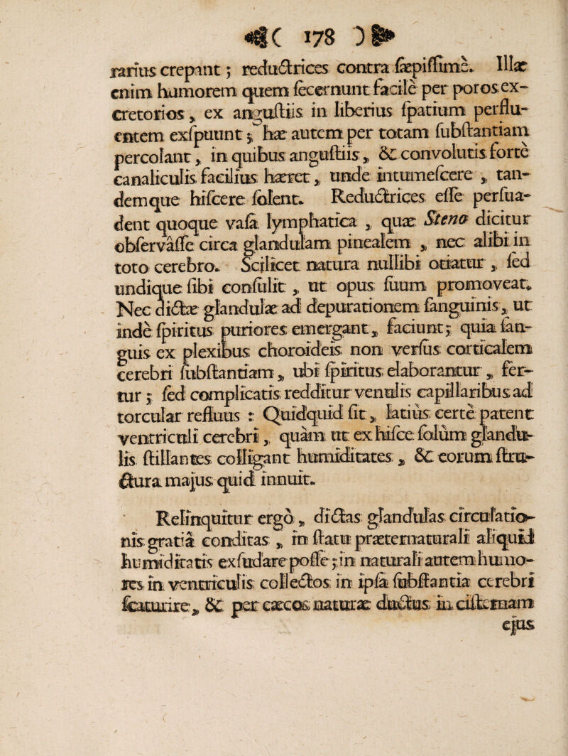 larius crepantreduft lices contra fepiffima. Illae enim humorem quem fecernunt facile per poros ex¬ cretorios „ ex anguAiis in liberius fpatium perflu¬ entem exfpuunt 5has autem per totam fubftantiam t! * * _ - /X-» * 2 r r/\l M 1*1 f canaliculis facilius haeret > unde intumefeere tan- demque hifcere lolent. Redu&riees; efle perfua- dent quoque vala. lymphatica , quae Stem dicitur obfervafle circa glandulam pinealem * nec alibi in toto cerebro» Scilicet natura nullibi otiatur * led inde Iphitus puriores emergant* faciunt j qukfm- guis ex plexibus choroideis non verius corticalem cerebri fubflantiam , ubi Ipiritus; elaborantur „ fer¬ tur 5 led complicatis redditur ventris capillaribus ad torcular refluus : Quidquid fit „ latius certe patent ’* * * „ quam ut exWceMummia ' ^ rant humiditates innuit. Relinquitur ergo » di£Ias glandulas arculario- nis gratia conditas „ in flatu jaraetematurali aliquid humidiratis exfudarepolfejin naturali autem huma¬ res ih ventriculis colleiflos in ipla lubflantia cerebri featurire^ S£ per cascos saturae; ductis m dflernam