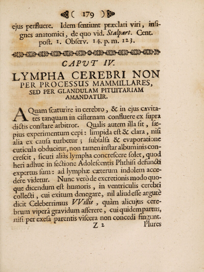 ejus perfluere. Idem fentiunt praeclari viri, infi¬ rmes anatomici, de quo vid. Stalpdft. Gent. 1. Obfcrv. 14. p. m. i1?. tr> CJPVT IV PER PROCESSUS MAMMILLARES» SED PER GLANDULAM PITUITARIAM AMANDATUR. mam fcaturlre In cerebro, 6c in ejus cavita- a * res tanquam in ciftearnam confluere ex fiipra didis conftare arbitror. Qualis autem illa fit» fo- pius experimentum cepi 1 limpida eft Si clara» nifi alia ex caufa turbetur 5 iubialfa & evaporatione cuticula obducitur, non tamen tnftar albuminis con- crefeit, ficuti alias lympha concrefcere folet» quod heri adhuc in ic&ione Adoleiccntis Phthifi defundi expertus Ium; ad lymphae exterum indolem acce¬ dere videtur. Nunc vero de excretionis modo quo¬ que dicendum cft humoris» in ventriculis cerebri colledi, cui exitum denegare, nil aliudefle argute dicit Celeberrimus VVillis 3 quam alicujtis cere¬ brum vipera gravidum alferere» cui quidem partus» siifi per exefa parentis vilcera non concedi fingunt. f 7 z Plures