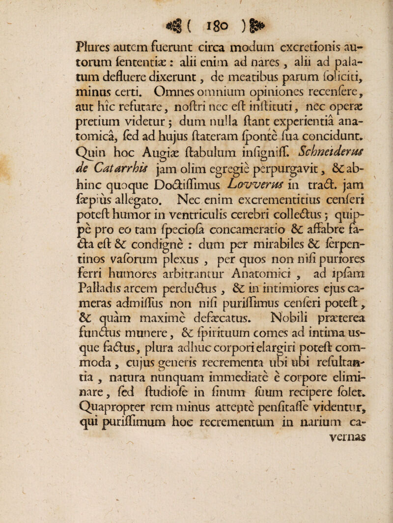 «€ ( i8o )■§► ^ \ Plures autem fuerunt circa modum excretionis au- torum fententiae: alii enim ad nares , alii ad pala¬ tum defluere dixerunt, de meatibus parum ioliciti, minus certi. Omnes omnium opiniones recenfere, aut hic refutare, noftri nec eft inftituti, nec operae pretium videtur; dum nulla flant experientia ana¬ tomica, fed ad hujus ftateram {ponte ma concidunt. Quin hoc Augiae ftabulum infigniff. Schneiderm de Catarrhu jam olim egregie perpurgavit, & ab¬ hinc quoque Dodtiflimus Lowerm in tradi, jam fepius allegato. Nec enim excrementitius cenferi poteft humor in ventriculis cerebri colledtus; quip¬ pe pro eo tam fpeciola concameratio & affabre fa- dta eft & condigne : dum per mirabiles & ferpen- tinos vaforum plexus , per quos non nifi puriores ferri humores arbitrantur Anatomici , ad ipfam Palladis arcem perdudius , & in intimiores ejus ca¬ meras admifliis non nifi puriflimus cenferi poteft:, & quam maxime defecatus. Nobili praeterea funditis munere, & fpirituum comes ad intima us¬ que fadlus, plura adhuc corpori elargiri poteft com¬ moda , cujus generis recrementa ubi ubi refultaa- tia , natura nunquam immediate e corpore elimi¬ nare, fed ftudiofe in finum fuum recipere folet. Quapropter rem minus attente penfitaffe videntur, qui puriflimum hoc recrementum in narium ca¬ vernas 1