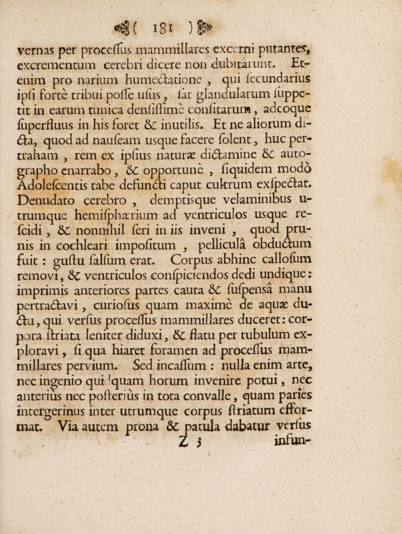 «*$(- i8i )§£ ’ vernas per procclfus mammillares excerni putantes* excrementum cerebri dicere non dubitarunt. Et¬ enim pro narium humediatione , qui lecundarius i pii forte tribui polle ullis , lat glandularum luppe- tit in earum tunica denliflime conii tarum, adeoque luperfluus in his foret &: inutilis. Et ne aliorum di- £ta, quod ad naufeam usque facere lolent, huc per¬ traham , rem ex iplius naturse didfcamine &£ auto¬ grapho enarrabo, 6c opportune , fiquidem modo Adolefcentis tabe dcfundli caput cukrum cxlpedlat. Denudato cerebro , demptisque velaminibus u- < trumque hemilpharium ad ventriculos usque re- fcidi, &C nonnihil feri in iis inveni , quod pru¬ nis in cochleari impolitum , pellicula obdudtum fuit : gullu lalfum erat. Corpus abhinc calloliim removi, &C ventriculos conlpiciendos dedi undique: imprimis anteriores partes cauta &C liilpensa manu pertradlavi, curiofus quam maxime de aquae du- dlu, qui verius procelfus mammillares duceret: cor¬ pora feriata leniter diduxi, & flatu per tubulum ex¬ ploravi , fi qua hiaret foramen ad procelfus mam¬ millares pervium. Sed incafliim : nulla enim arte, nec ingenio qui 'quam horum invenire potui, nec anterius nec pofterius in tota convalle, quam paries intefgerinus inter utrumque corpus feriatum effor- mat. Via autem prona 6c patula dabatur verius Z i infun- l