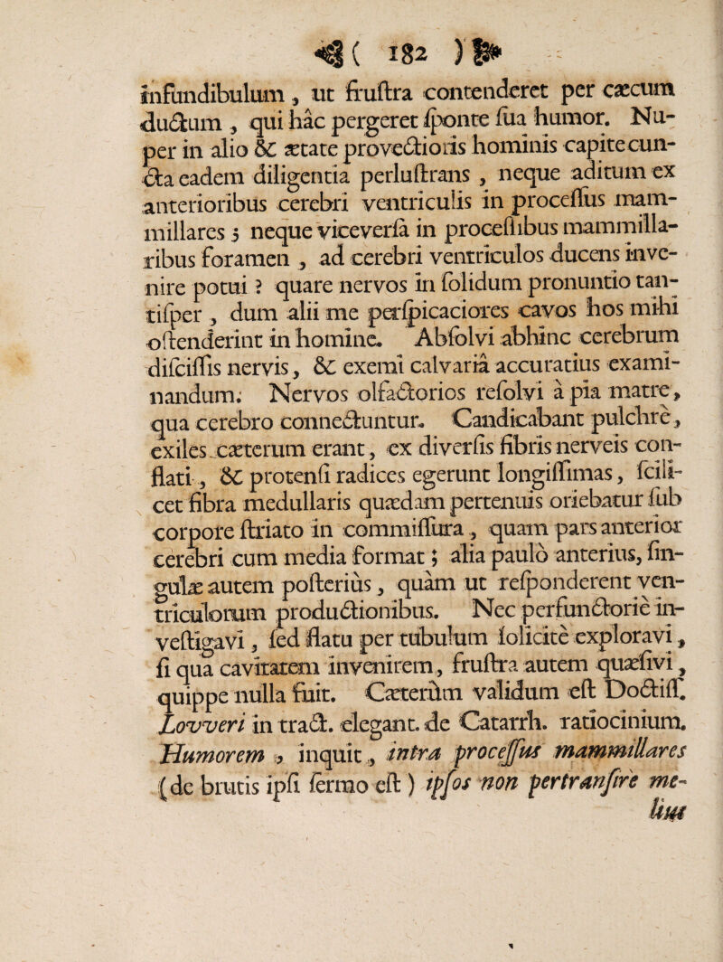 infundibulum ., ut fruftra contenderet per cscum dudum , qui hac pergeret fpqnte fua humor. Nu¬ per in alio §£ state provedioris hominis capite cun¬ cta eadem diligentia perluftrans , neque aditum ex anterioribus cerebri ventriculis in procefliis mam¬ millares ; neque viceverfa in prooefiibus mammilla¬ ribus foramen , ad cerebri ventriculos ducens inve¬ nire potui ? quare nervos in folidum pronuntio tan- tifper , dum alii me petfpicaciores cavos hos mihi offenderint in homine. Abfolvi abhinc cerebrum difciffis nervis, & exemi calvaria accuratius exami¬ nandum; Nervos olfadorios refolvi a pia matre, qua cerebro conneduiitur. Candicabant pulchre, exiles, castcrum erant, ex diverfis fibris nerveis con¬ flati , Sc protenfi radices egerunt longiftimas, Icili- cet fibra medullaris quadam pertenuis oriebatur fuh corpore ftriato in commiftura, quam pars anterior cerebri cum media format; alia paulo anterius, fin- ouls autem pofterius, quam ut refponderent ven¬ triculorum produdionibus. Nec perfundorie in- veftigavi, fed flatu per tubulum lolicite exploravi, fi qua cavitatem invenirem, fruftra autem quadi vi, quippe nulla fuit. Csterhm validum eft DodiiT. Lovueri In trad. elegant, de Catarrh. ratiocinium. Humorem > inquit ,, intrd procefjus mammillares (de brutis ipfi fermo eft ) ipfos non fertranjire me~ ' ■ ' Um