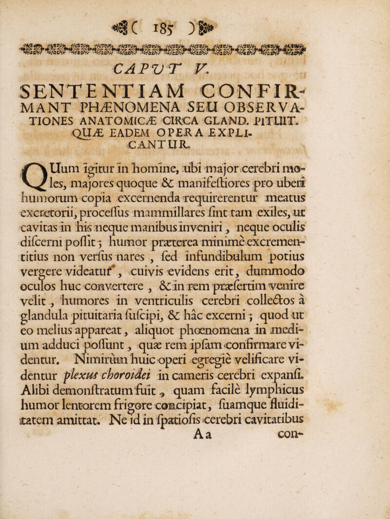 / C 185 ) 1* CAPVT V. SENTENTIAM 'CONFIR- MANT PHAENOMENA SEU OBSERVA¬ TIONES ANATOMICAE CIRCA GLAND. PiTUlT. QUaE EADEM OPERA EXPU- CANTIIIL Uum Igitur 111 homine, ;ubi majorcerebrimo- ^ les, majores quoque &c manifelHores pro uberi humorum copia excernenda requirerentur meatus excretorii, procelfus mammillares itnt tam exiles,iut cavitas in his neque manibus invenirineque oculis dilcemi poflit 5 humor praeterea minime excremen- titius non verius nares , led infundibulum potius vergere videatur' , cuivis evidens erit, dummodo oculos huc convertere , &in rem praeleram venire velit, humores in ventriculis cerebri colledtos a glandula pituitaria liifcipi, & hac excerni; quod ut eo melius appareat, aliquot phocnomena in medi¬ um adduci poliunt, quae rem iplam confirmare vi¬ dentur. Nimirum huic operi egregie velificare vi¬ dentur plexus choroidei in cameris cerebri expanfi. Alibi demonftratum fuitquam facile lymphicus humor lentarem frigore concipiat , liiamque fluidi- tatem amittat» Ne id in Ipatiofis cerebri cavitatibus Aa eon~
