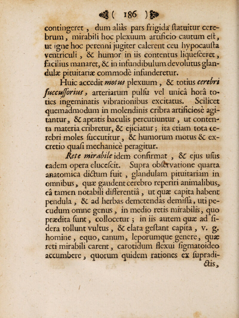 contingeret , dum alias pars frigida' ftatuitur cere¬ brum , mirabili hoc plexuum artificio cautum eli, ut igne hoc perenni jugiter calerent ceu liypocaufta ventriculi , 6C humor in iis contentus liquefceret, facilius manaret, 6c in infundibulum devolutus glan¬ dulas pituitariae commode infunderetur. Huic accedit motus plexuum, &C totius cerebri fuccujjorius, arteriarum pulfit vel unica hora to¬ ties ingeminatis vibrationibus excitatus. Scilicet quemadmodum in molendinis cribra artificiose agi¬ tantur, 8c aptatis baculis percutiuntur, ut conten¬ ta materia cribretur, 6l ejiciatur; ita etiam tota te¬ rebri moles fuccutitur, & humorum motus &; ex- cretio quafi mechanice peragitur. Rete mirabile [dem confirmat , &C ejus ufiis eadem opera elucelcit. Supra obfitvatione quarta anatomica didtum fuit , glandulam pituitariam in omnibus, quas gaudent cerebro reperiri animalibus, ea tamen notabili differentia, ut quae capita habent • pendula, & ad herbas demetendas demifla, uti pe¬ cudum omne genus, in medio retis mirabilis, quo praedita funt, collocetur ; in iis autem quae ad fi¬ de ra tollunt vultus, &C elata geftant capita , v. g, homine , equo, canum, leporumque genere, quas reti mirabili carent, carotidum flexui figmatoideo accumbere, quorum quidem rationes ex fupradi-