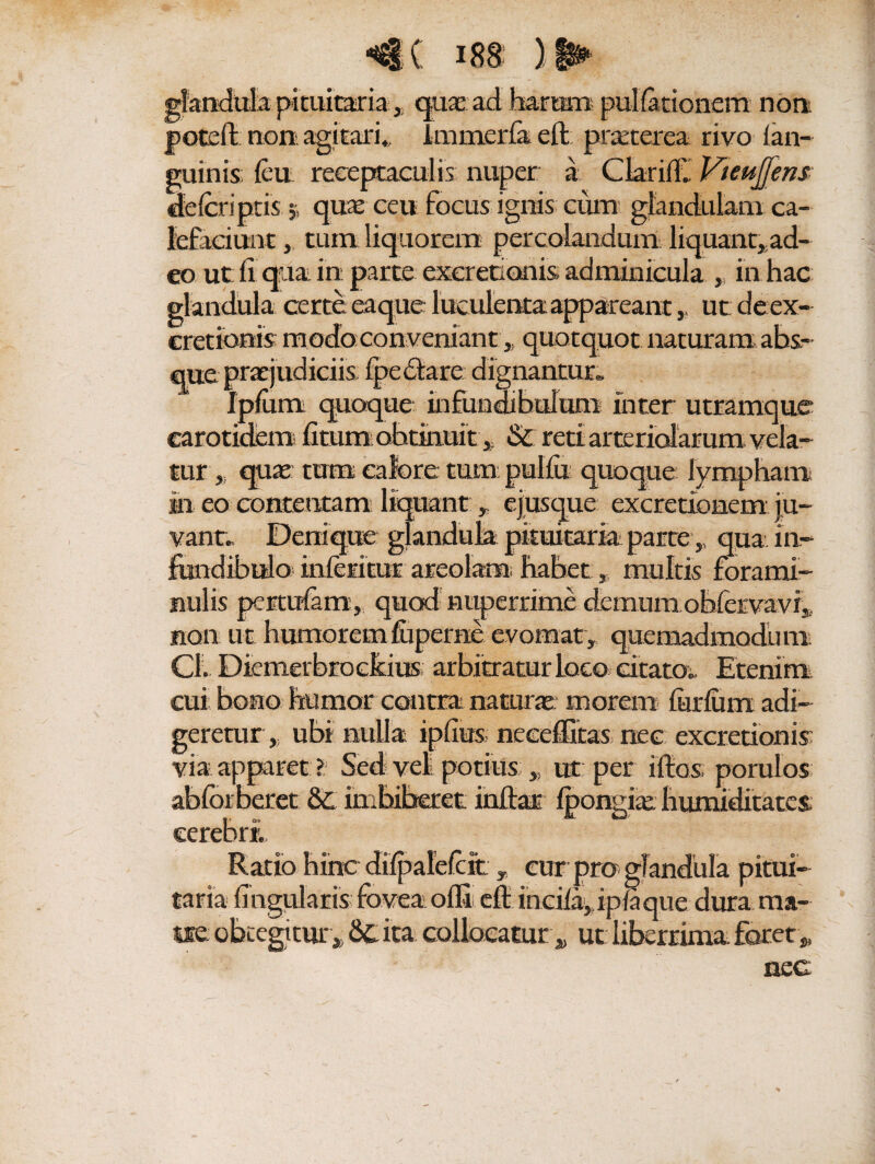 glandula pituitaria , quae: ad barram pullationem non poteft non agitari., Immerfa eft praeterea rivo lan- guinis; leu receptaculis nuper a Clarilf» VteuJJens cfelcriptis 5; quae ceu focus ignis cum glandulam ca¬ lefaciunt , tum liquorem percolandum liquant, ad¬ eo ut fi qua in parte exeretionis adminicula , in hac glandula certe eaque luculenta appareant, ut deex- cretionis: modo con veniant,, quotquot naturam abs.- udiciis Ipedtare dignantur» Ipliim quoque infundibulum inter utramque carotidem ficum obtinui t * Sc reti arteriolarum vela¬ tur, quae: tum calore tumpullu quoque lympham in eo contentam liquant , ejusque excretionem ju¬ vant» Denique glandula pituitaria parte , qua in- fundibulo^ inleiitur areolam; habet, multis forami¬ nalis pertulam, quod nuperrime demum obfervavr, non ut humorem fiiperne evomat, quemadmodum Cl» Diemerbroclkius arbitratur loco citato» Etenim cui bono humor contrai naturae morem finium adi¬ geretur, ubi nulla ipfius neeeffitas nec exeretionis via apparet ?:■ Sed veli potius „ ut per illos, porulos ablbrberet 8c imbiberet infiar Ipongiae humiditates; cerebri» Ratio hinc dilpalelcit T cur pro glandula pitui¬ taria lingularis: fovea olli efl- incil%ipla que dura raa- ne; obtegitur. Scita collocatur , ut liberrima foret „ nec