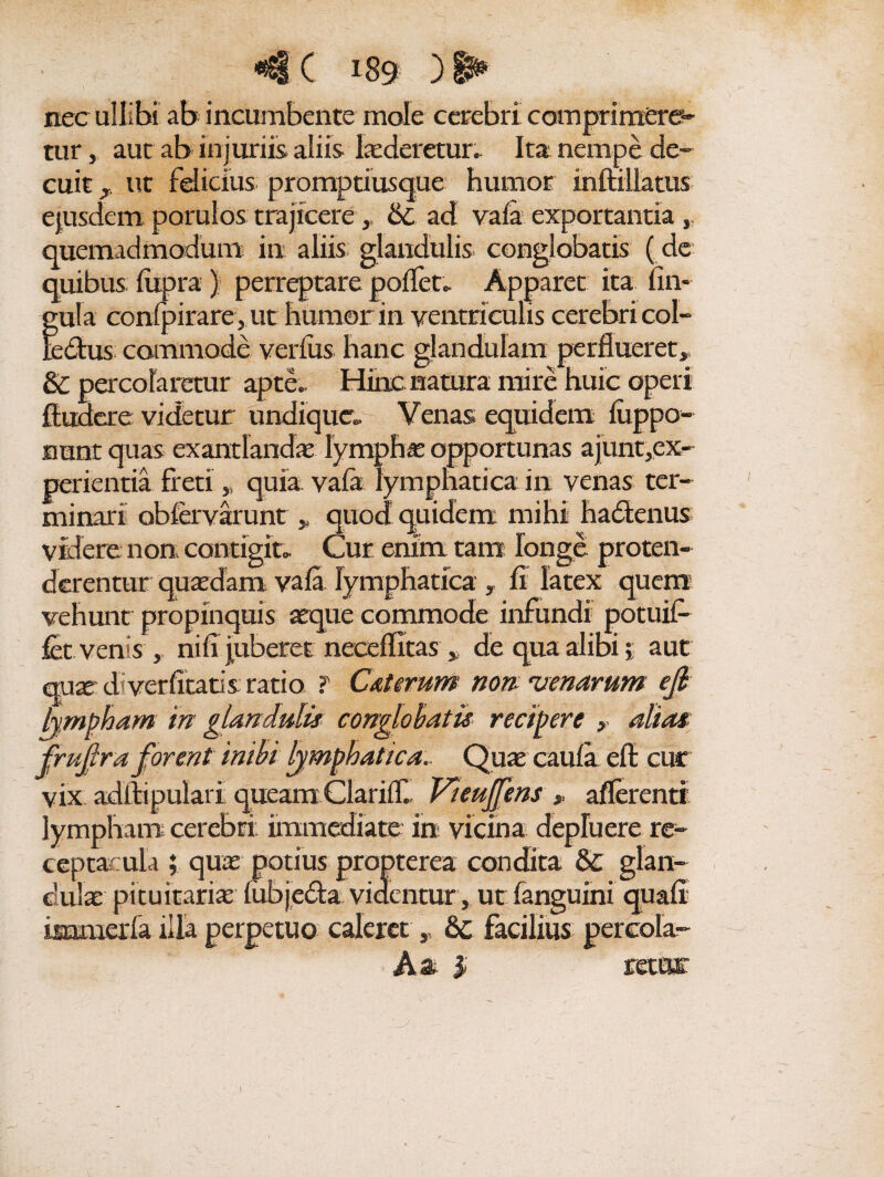 nec ullibi ab incumbente mole cerebri comprimere¬ tur , aut ab injuriis aliis lxderetur. Ita; nempe de¬ cuit , ut felicius promptiusque humor inftillatus gula confpirare, ut humor in ventriculis cerebri coi- ledus commode verius hanc glandulam perflueret, & percolaretur apte.. Hinc natura mire huic operi findere videtur undique» Venas equidem liippo- rrant quas exantlanda lymphas opportunas ajunt,ex- perientia freti „ quia vala lymphatica in venas ter¬ minari obfervarunt „ quod quidem mihi hadenus videre non contigit» Cur enim tam longe proten¬ derentur quaedam vala lymphatica y fi latex quem5 vehunt propinquis aeque commode infundi potuif- fet venis , nili juberet neceflitas * de qua alibi i aut qua d ver litatis ratio T Cxterum nom venarum efi vix adftipulari queam Clarifll Vieujfens afferenti lympham cerebri immediate in vicina depluere re¬ ceptacula ; quae potius propterea condita & glan¬ dula: pituitaria fubjeda videntur, ut fanguini quali immerfa illa perpetuo caleret, facilius percola- Aa % \