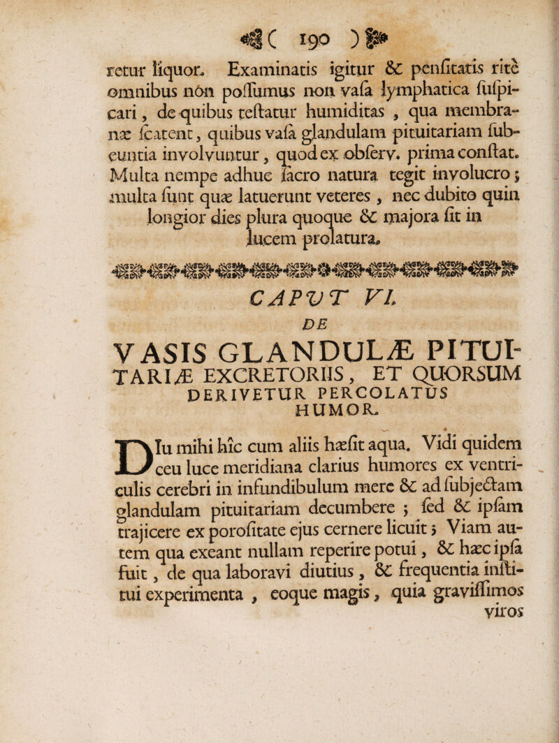 <§§ C 190 ) fs** fatur liquor. Examinatis igitur & pcn ficatis rite omnibus non poffumus non vafa lymphatica futpi- cari, de quibus teflatur humiditas , qua membra¬ na fc itent j quibus vafa glandulam pituitariam iub- euutia involvuntur, quod ex obferv. prima conflat. Multa nempe adhuc facro natura tegit involucro 5 multa fune qme latuerunt veteres , nec dubito quin longior dies plura quoque & majora fit in Jneem prolatura* CAPVT VI DE VASIS GLANDULAE PITLJI- TARI3 EXCRETORIIS, ET QUORSUM DERIVETUR PERCOLATUS HUMOR. , , v- £ Diu mihi hic cum aliis hatfit aqua. Vidi quidem ceu luce meridiana clarius humores ex ventri- . culis cerebri in infundibulum mere &C adfubje£tam glandulam pituitariam decumbere 5 fed 6f ipfam trajicere ex porofitate ejus cernere licuit> Viam au¬ tem qua exeant nullam reperire potui, &C hxc ipfa fuit, de qua laboravi diutius, &C frequentia infla¬ tui experimenta , eoque magis, quia gravilfimos viros /
