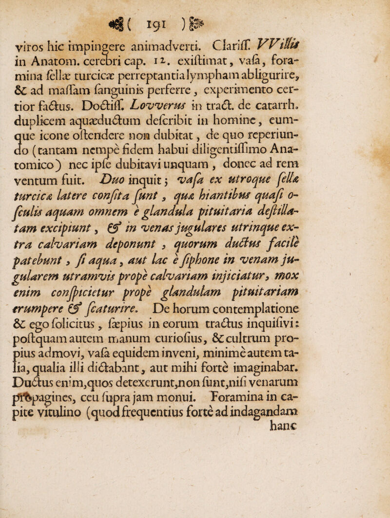 <4 ( igi ) ^ viros hic impingere animadverti. Clariff Wtuti in Anatom. cerebri cap. ia. exiftimat, vafa, fora¬ mina felite turcicae perreptantia lympham abligurire, ad malTam fanguinis perferre, experimento cer¬ tior fa&us. Do&ifT. Lovverus in trad. de catarrh. duplicem aquaedudfum deferibit in homine, cum¬ que icone oftendere non dubitat, de quo reperiun- do (tantam nempe fidem habui diligentiflimo Ana¬ tomico) nec ipfe dubitavi unquam , donec ad rem ventum fuit. Duo inquit j vafa ex utroque fella turcica Utere confit a fiunt, qua hiantibus quaf o- ficulis aquam omnem e glandula pituitaria def illa¬ tam excipiunt, 0* m venas jugulares utrinque ex¬ tra calvariam deponunt , quorum duttus facile patebunt» fi aqua, aut lac e fiphone in venam ju¬ gularem utram vis prope calvariam injiciatur, mox enim confindetur prope glandulam pituitariam erumpere ficaturire. De horum contemplatione &C ego folicitus „ fepius in eorum tra&us inquilivi: poftquam autem manum curiofius, & cultrum pro¬ bius admovi, vafa equidem inveni, minime autem ta- ' ia, qualia illi di&abant, aut mihi forte imaginabar. Du&us enim,quos detexerunt,non fiint,nifi venarum pf&pagincs, ceu fiipra jam monui. Foramina in ca¬ pite vitulino (quodfrequentius forte ad indagandam .... if. .~ ' i hanc