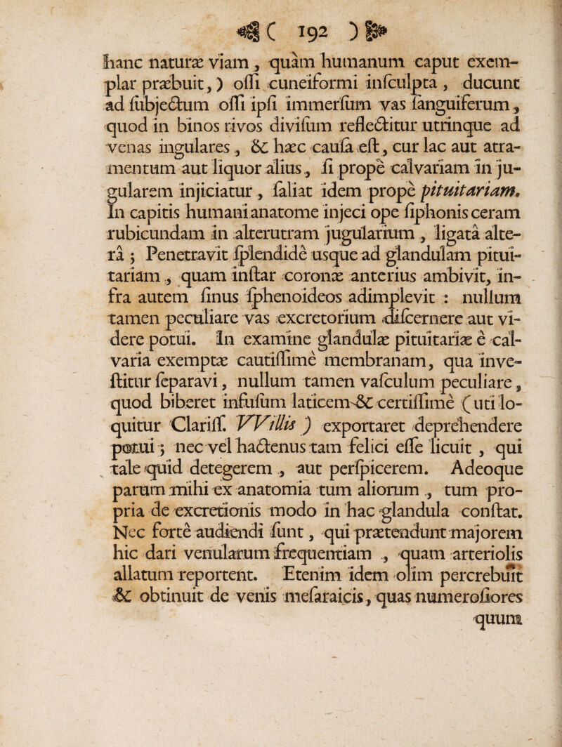 fianc natura viam , quam humanum caput exem¬ plar praebuit,) ofli cuneiformi infculpta , ducunt ad fubjedtum offi ipli immerfum vas {anguiferum , quod in binos rivos divifiim refledlitur utrinque ad venas ingulares, 6c hoc caula eft, cur lac aut atra¬ mentum aut liquor alius, Ii prope calvariam in ju¬ gularem injiciatur, lallat idem prope pituitariam. In capitis humani anatome injeci ope fiphonis ceram rubicundam in alterutram jugularium , ligata alte¬ ra ; Penetravit fplendide usque ad glandulam pitui¬ tariam y quam inftar coronae anterius ambivit, in¬ fra autem linus Iphenoideos adimplevit : nullum tamen peculiare vas excretorium dtlcernere aut vi¬ dere potui. In examine glandulae pituitariae e cal¬ varia exemptae cautiflime membranam, qua in ve¬ llitur leparavi, nullum tamen vafculum peculiare, quod biberet infulum laticemd£ certiifime (uti lo¬ quitur Clarilf. Willis) exportaret deprehendere potui ; nec vel ha^enus tam felici efle licuit , qui tale quid detegerem , aut perlpicerem. Adeoque parum mihi ex anatomia tum aliorum tum pro¬ pria de excretionis modo in hac glandula conflat. Nec forte audiendi funt, qui protendunt majorem hic dari venularum frequentiam quam arteriolis allatum reportent. Etenim idem olim percrebiut Sc obtinuit de venis mefaraicis, quas numeraliores; quum