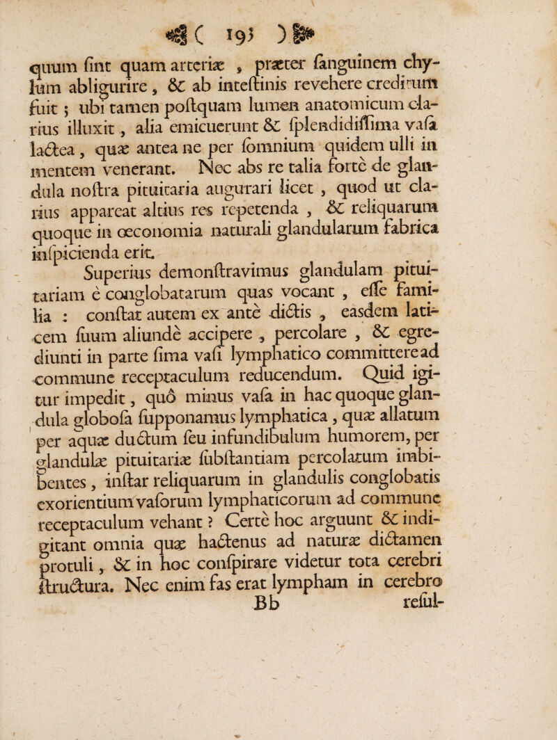 / C *9^ ) i* - ') ■ . ' ' ' ' quum fint quam arterias » praeter fanguinem chy¬ lum abligurire, &C ab inteftinis revehere creditum fuit; ubi tamen poitquam lumen anatomicum cla¬ rius illuxit, alia emicuerunt & fplendidiflitna vafa ladea, que antea ne per fomnium quidem ulli in mentem venerant. Nec abs re talia forte de glan¬ dula noftra pituitaria augurari licet , quod ut cla¬ rius appareat altius res repetenda , &0 reliquarum quoque in oeconomia naturali glandularum fabrica infpicienda erit. Superius demonftravimus glandulam pitui¬ tariam e conglobatarum quas vocant , elfe fami¬ lia : conflat autem ex ante didis , easdem lati¬ cem fuum aliunde accipere percolare , &C egre- diunti in parte fima vafi lymphatico committere ad commune receptaculum reducendum. Quid igi¬ tur impedit, quo minus vala in hac quoque glan¬ dula globofa fiipponamus lymphatica, qux allatum per aqux ductum feu infundibulum humorem, per glandulx pituitarix fubftantiam percolatum imbi¬ bentes , inftar reliquarum in glandulis conglobatis exorientium vaforum lymphaticorum ad commune receptaculum vehant ? Certe hoc arguunt & indi- gitant omnia qux hadenus ad naturx didamen protuli&C in hoc confpirare videtur tota cerebri ftrudura. Nec enim fas erat lympham in cerebro Bb relui-