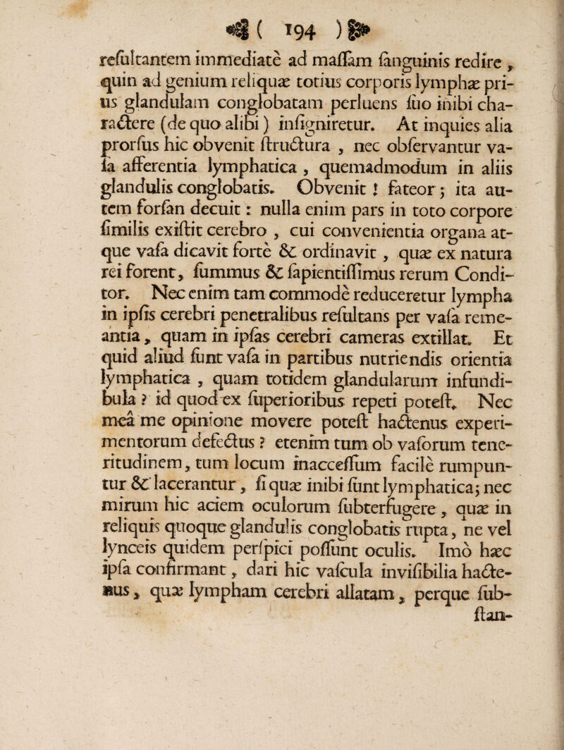 r ®^1 ( *94 ) 1^* i refultantem immediate ad maflam (anguinis redire , quin ad genium reliquae totius corporis lympha: pri¬ us glandulam conglobatam perluens luo inibi cha¬ ractere (de quo alibi} infigniretur. At inquies alia prorfus hic obvenit ftrudura , nec obfervantur va- la afferentia lymphatica, quemadmodum in aliis glandulis conglobatis. Obvenit * fateor; ita au¬ tem forfan decuit: nulla enim pars in toto corpore fimilis exiftit cerebro , cui convenientia organa at¬ que vafa dicavit forte & ordinavit , quae ex natura rei forent, fummus & fapientiffimus rerum Condi¬ tor. Nec enim tam commode reduceretur lympha in ipfis cerebri penetralibus refultans per vafa reme¬ antia , quam in ipfas cerebri cameras extillat, Et quid aliud fimt vafa in partibus nutriendis orientia lymphatica , quam totidem glandularum infundi¬ bula ? id quod ex fuperioribus repeti poteff. Nec mea me opinione movere poteft hadenus experi¬ mentorum detectus ? etenim tum ob vaforum tene¬ ritudinem, tum locum inacceflum facile rumpun¬ tur lacerantur, fiqaae inibi lunt lymphatica; nec mirum hic aciem oculorum liibterfugcre , qute in reliquis quoque glandulis conglobatis rupta, ne vel lynceis quidem per/pici poliunt oculis. Imo hsec ipfa confirmant, dari hic valcula invifibilia hade- »us , qua: lympham cerebri allatam, perque lub- flan- ' V*
