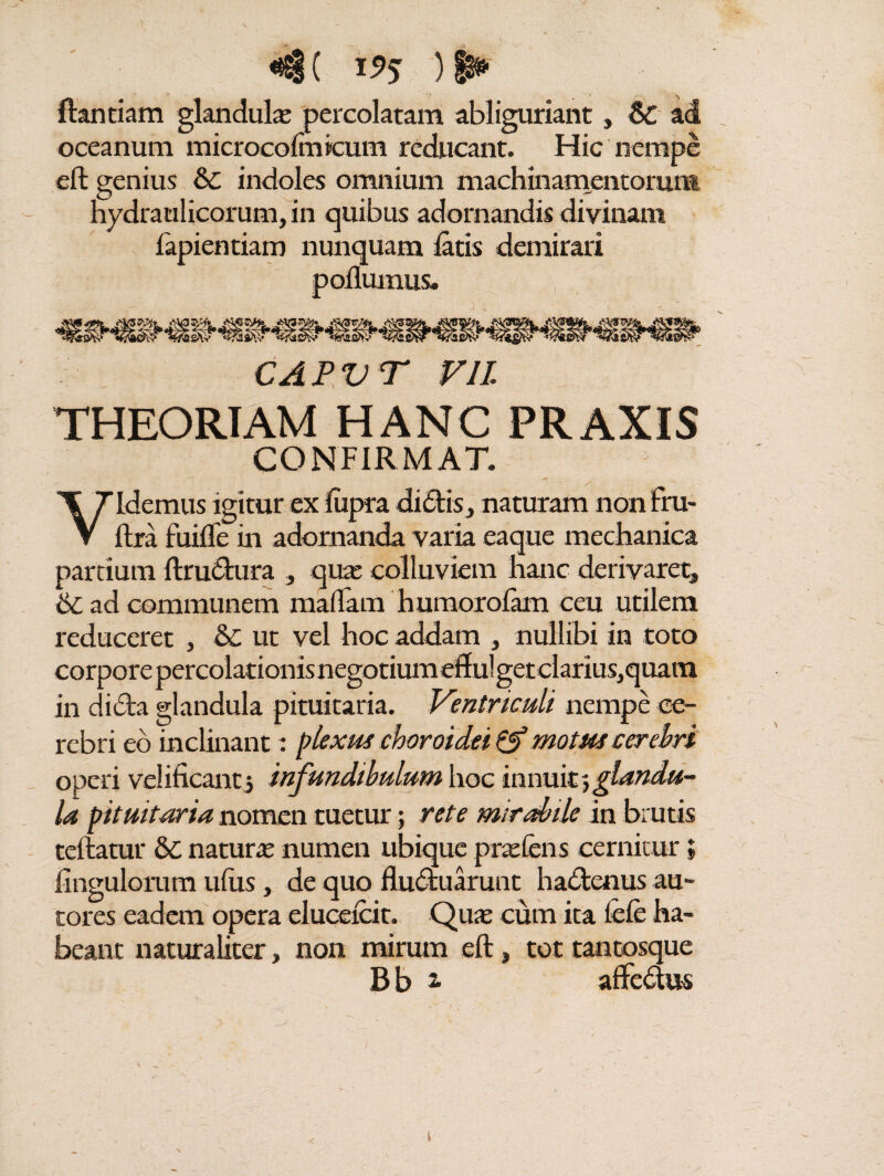 «j( i5>? )► ftantiam glandula: percolatam abliguriant, & ad oceanum microcofmieum reducant. Hic nempe eft genius & indoles omnium machinamentorum hydraulicorum, in quibus adornandis divinam fapientiam nunquam latis demirari podumus. capvt vn THEORIAM HANC PRAXIS CONFIRMAT. Videmus igitur ex liipra di£tis, naturam non fru- ftra fuilTe in adornanda varia eaque mechanica partium ftru&ura , qua: colluviem hanc derivaret» 6c ad communem maflam humorofam ceu utilem reduceret , &C ut vel hoc addam » nullibi in toto corpore percolationis negotium eff ul get clarius, quam in dicta glandula pituitaria. Ventriculi nempe ce¬ rebri eo inclinant: plexus choroidei & motus cerebri operi velificanti infundibulum hoc innuit^glandu¬ la pituitaria nomen tuetur; rete mirabile in brutis teftatur natura numen ubique pratens cernitur» Ungulorum ufus, de quo fludtuarunt hadtenus au- tores eadem opera elucelcit. Qua cum ita fele ha¬ beant naturaliter, non mirum eft, tot tantosque B b 2. aftedtus