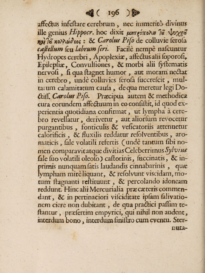 < affeftus infeftare cerebrum,, nec immerito- divinus ille genius Hippocr. hoc dixit /autpottoTuv % a jgi}7a xaMflVW : & Cardus Pifb de colluvie feroia cafiellum feu labrum feri. Facile nempe nafeuntur Hydropes cerebri, Apoplexiae, affeftusalii foporofi,. Epilepfiae, Convullion.es, &C morbi alii fyflematis nervoli, fi qua ftagnet humor , aut moram nefiat in cerebro, unde colluvies ferofa fuccrefcit , mul¬ tarum calamitatum caula „ deqoa meretur legi Do- ftilT. Cardus P/fi. Praecipua autem & methodica cura eorundem affeftuum in eo confidit, id quod ex¬ perientia quotidiana confirmat, ut lympha a cere¬ bro revellatur * derivetur , aut aliorfum revocetur purgantibus , fonticulis & veficatoriis attenuetur calorificis , & fluxilis reddatur refbfventibus , aro¬ maticis y fale volatili refertis (unde tantum fibi no¬ men comparavitatque divitias Celeberrimus Sjlvius fale luo volatili oleofo) caflorinis, lacernatis, & in- primis nunquam fatis laudandis cinnabarmis , quae lympham mire liquant,, <k. refolvunt viscidam, mo¬ tum ftagnanti rellituunt , & percolando idoneam reddunt. Hinc alii Mercurialia prascaeteris commen¬ dant, & in pertinaciori vifckfitate ipfam falivatio- nem ciere non dubitant, de qua prafHci paflim te- flantur, pnefertim empyrici, qui nihil non audent, interdum bono, interdum finiftro cum eventu. Ster- ' - nuta- \