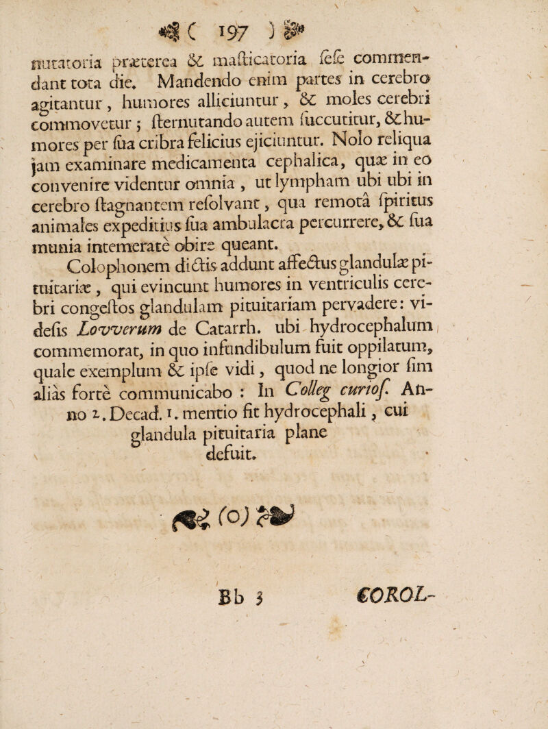 <4 C 197 3 >P natatoria pracerea & mafticatoria fdb commen¬ dant tota die. Mandendo enim partes in cerebro agitantur , humores alliciuntur, Sc moles cerebri commovetur 5 fternutando autem (decutitur, & hu¬ mores per lita cribra felicius ejiciuntur. Nolo reliqua jam examinare medicamenta cephalica, quae in eo convenire videntur omnia , ut lympham ubi tibi in cerebro ftagnantem relblvant, qua remota Iphitus animales expeditius lua ambulacra percurrere, &C hia munia intemerate obire queant. Colophonem didis addunt affedus glandula; pi¬ tuitaria; , qui evincunt humores in ventriculis cere¬ bri congeltos glandulam pituitariam pervadere: vi- defis Lowerum de Catarrh. ubi hydrocephalum commemorat, in quo infundibulum fuit oppilatum, quale exemplum & ipfe vidi, quod ne longior fim alias forte communicabo : In Colleg curtof. An¬ no 1, Dccad. 1. mentio fit hydrocephali, cui glandula pituitaria plane \ ' defuit. ^ (O) n Bb 3 eOROL- \ - d: